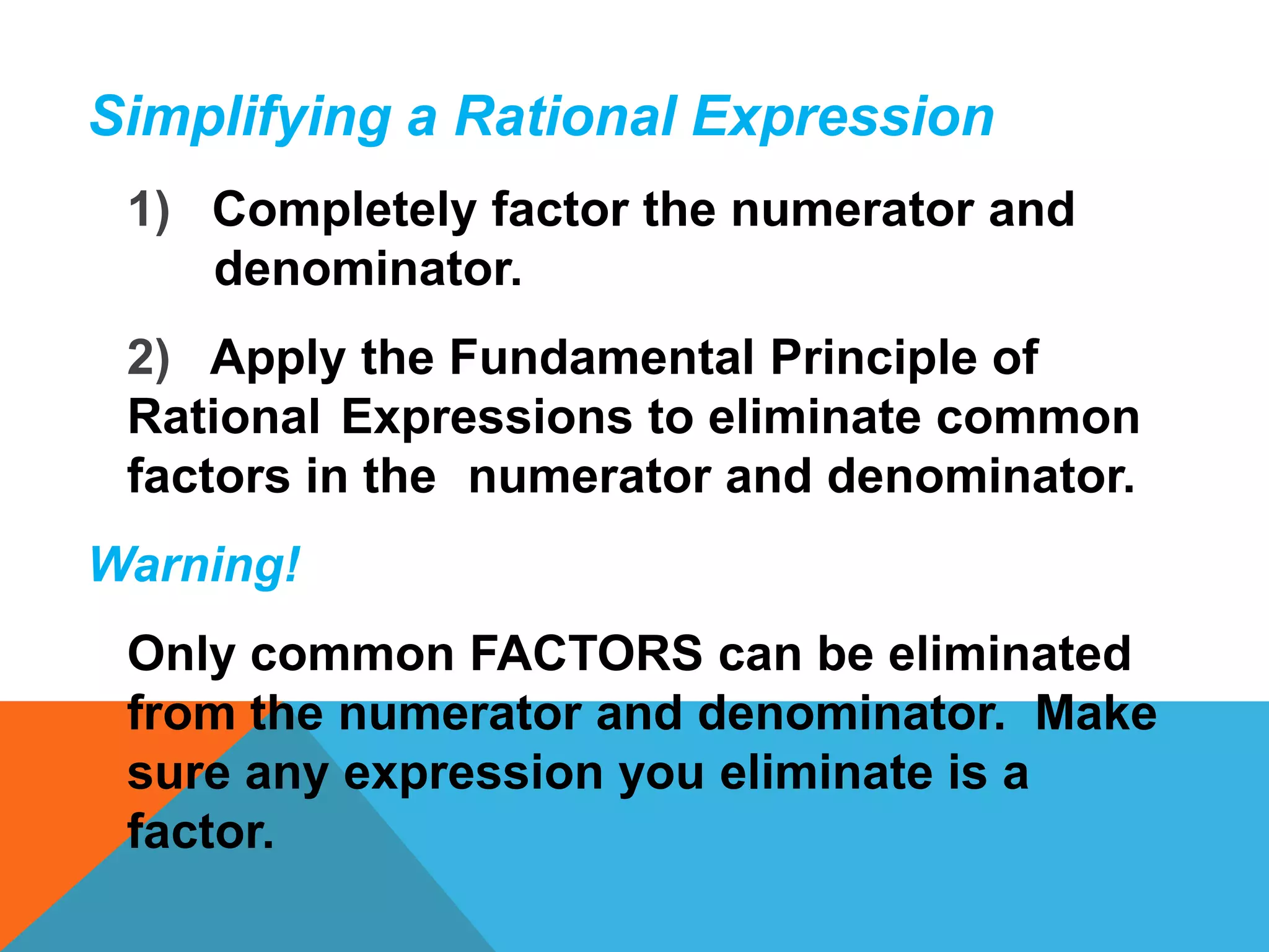 Simplifying a Rational Expression
 1) Completely factor the numerator and
    denominator.
 2) Apply the Fundamental Principle of
 Rational Expressions to eliminate common
 factors in the numerator and denominator.
Warning!
 Only common FACTORS can be eliminated
 from the numerator and denominator. Make
 sure any expression you eliminate is a
 factor.
 