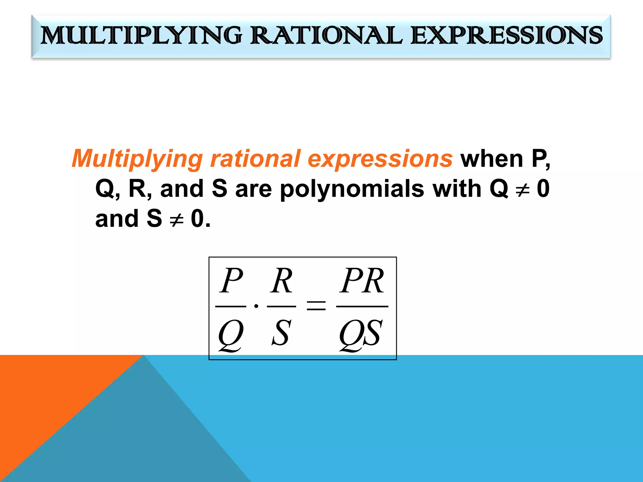 MULTIPLYING RATIONAL EXPRESSIONS


 Multiplying rational expressions when P,
  Q, R, and S are polynomials with Q 0
  and S 0.

             P R       PR
             Q S       QS
 