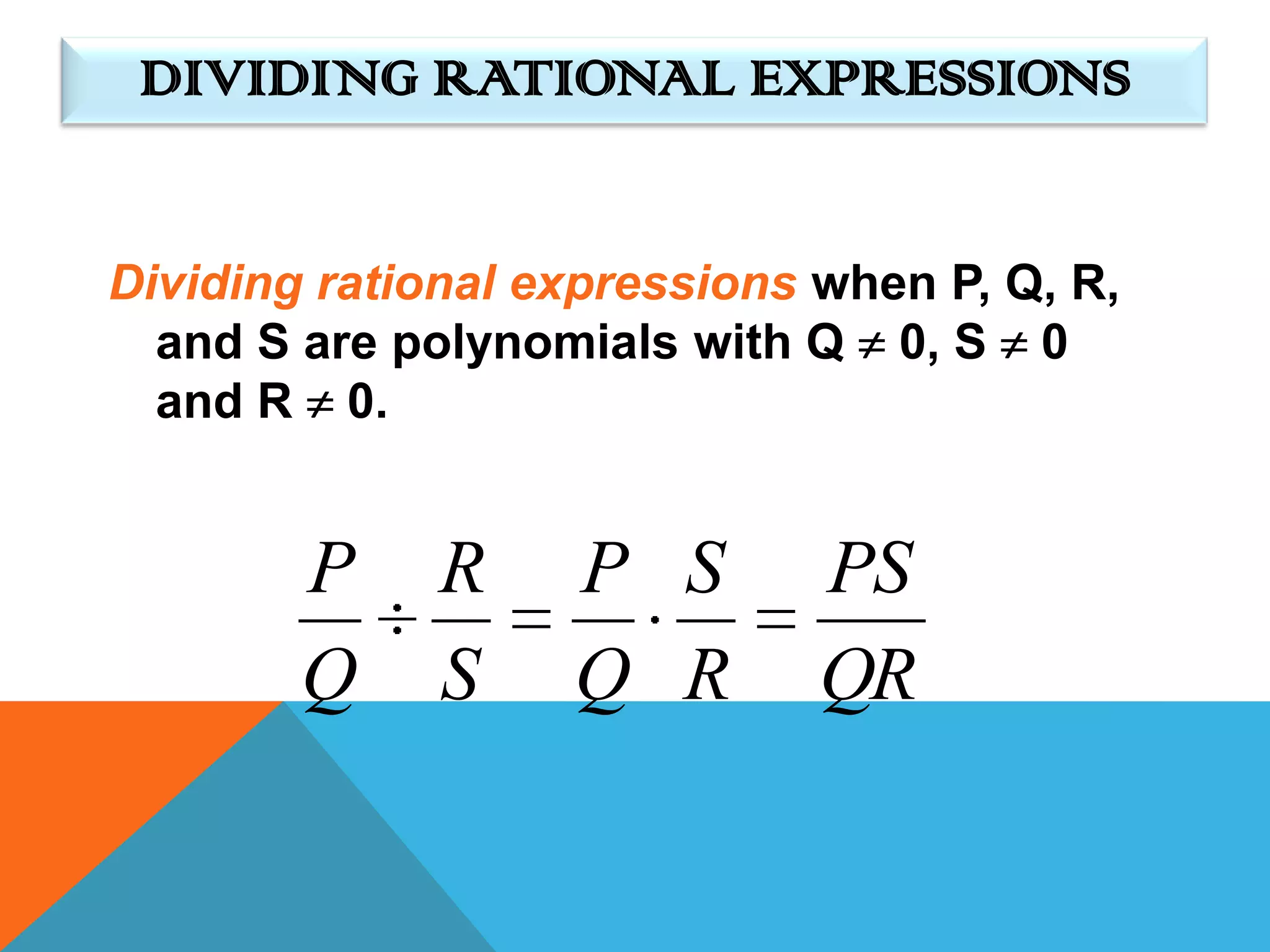 DIVIDING RATIONAL EXPRESSIONS


Dividing rational expressions when P, Q, R,
  and S are polynomials with Q 0, S 0
  and R 0.


        P     R    P S        PS
        Q     S    Q R        QR
 