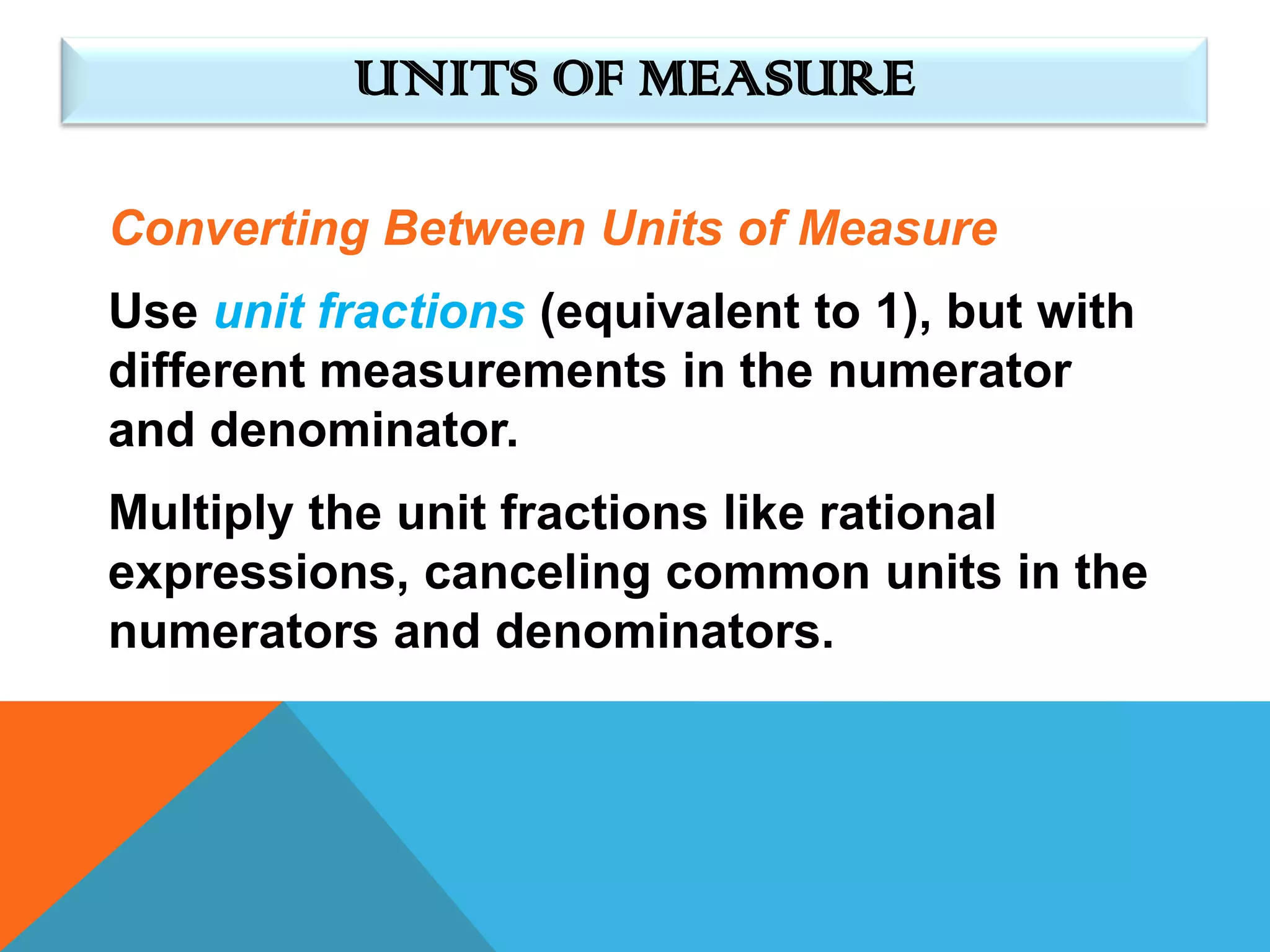 UNITS OF MEASURE

Converting Between Units of Measure
Use unit fractions (equivalent to 1), but with
different measurements in the numerator
and denominator.
Multiply the unit fractions like rational
expressions, canceling common units in the
numerators and denominators.
 