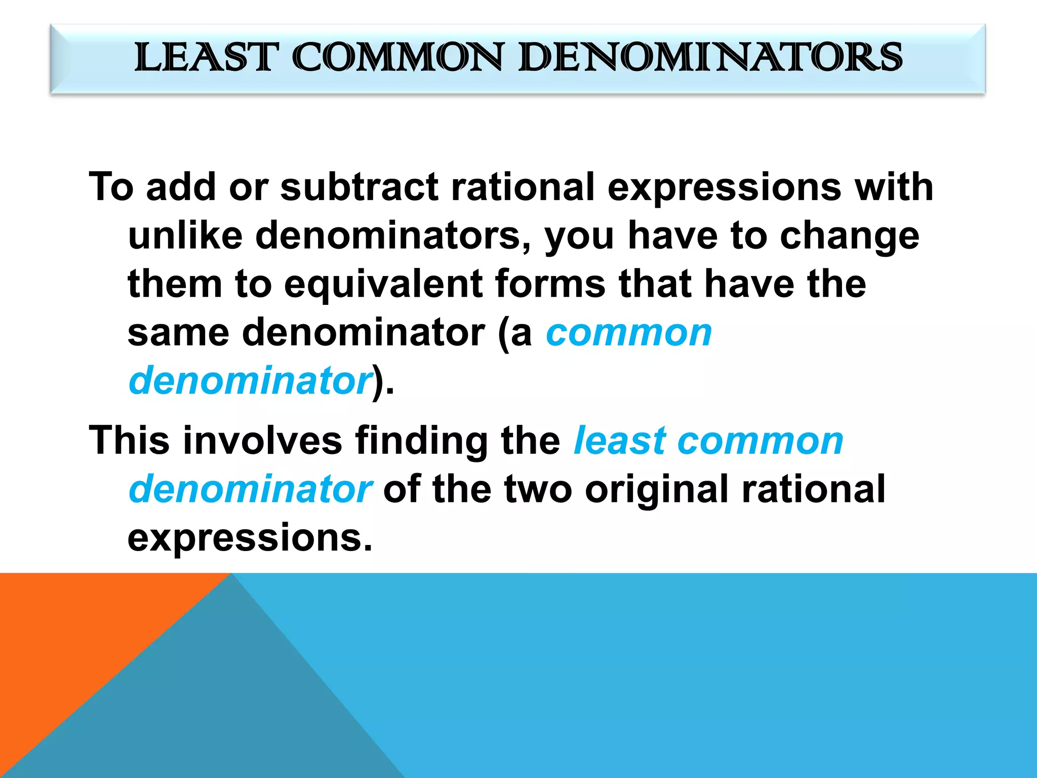 LEAST COMMON DENOMINATORS

To add or subtract rational expressions with
  unlike denominators, you have to change
  them to equivalent forms that have the
  same denominator (a common
  denominator).
This involves finding the least common
  denominator of the two original rational
  expressions.
 