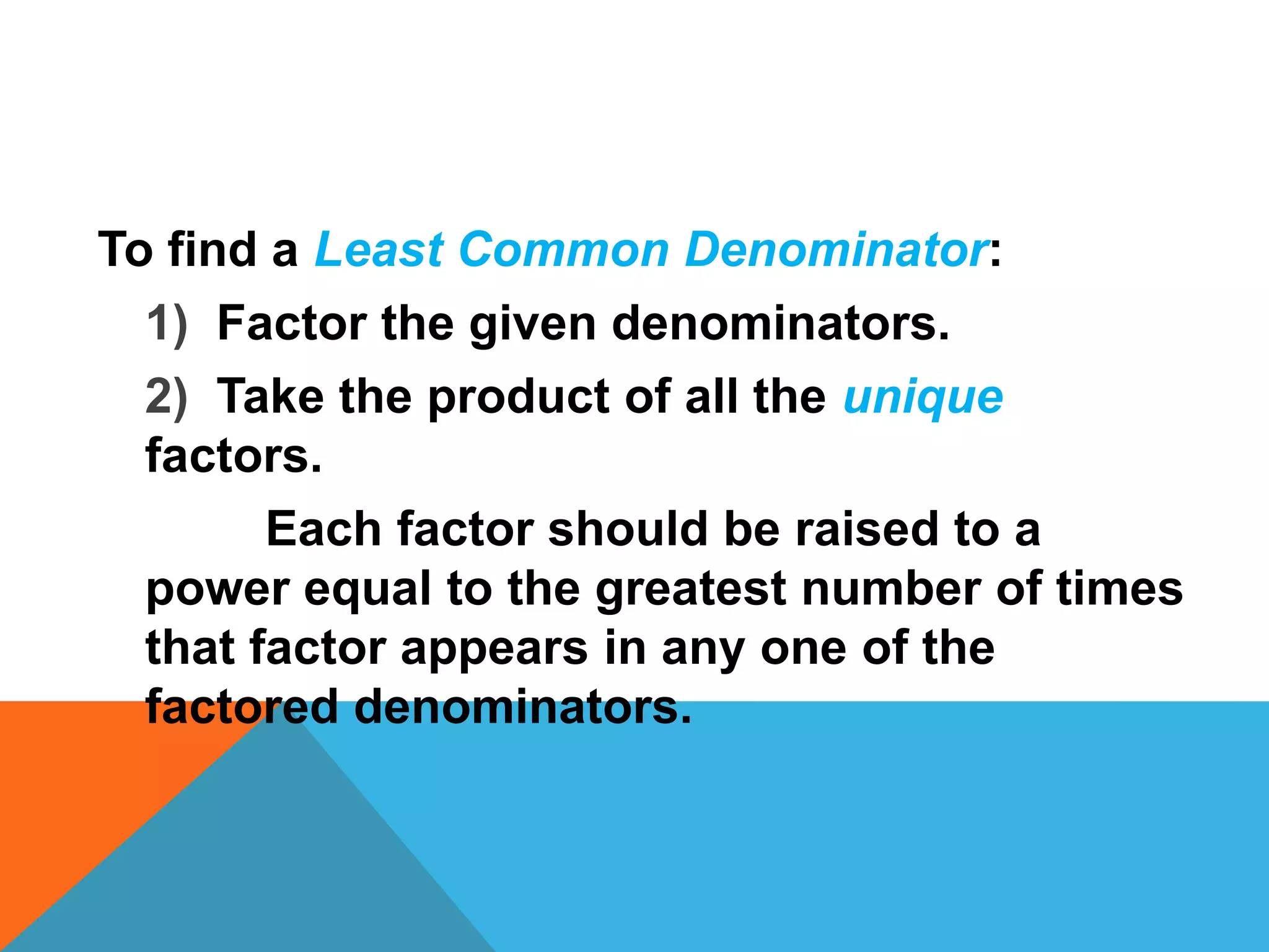 To find a Least Common Denominator:
  1) Factor the given denominators.
  2) Take the product of all the unique
  factors.
        Each factor should be raised to a
  power equal to the greatest number of times
  that factor appears in any one of the
  factored denominators.
 