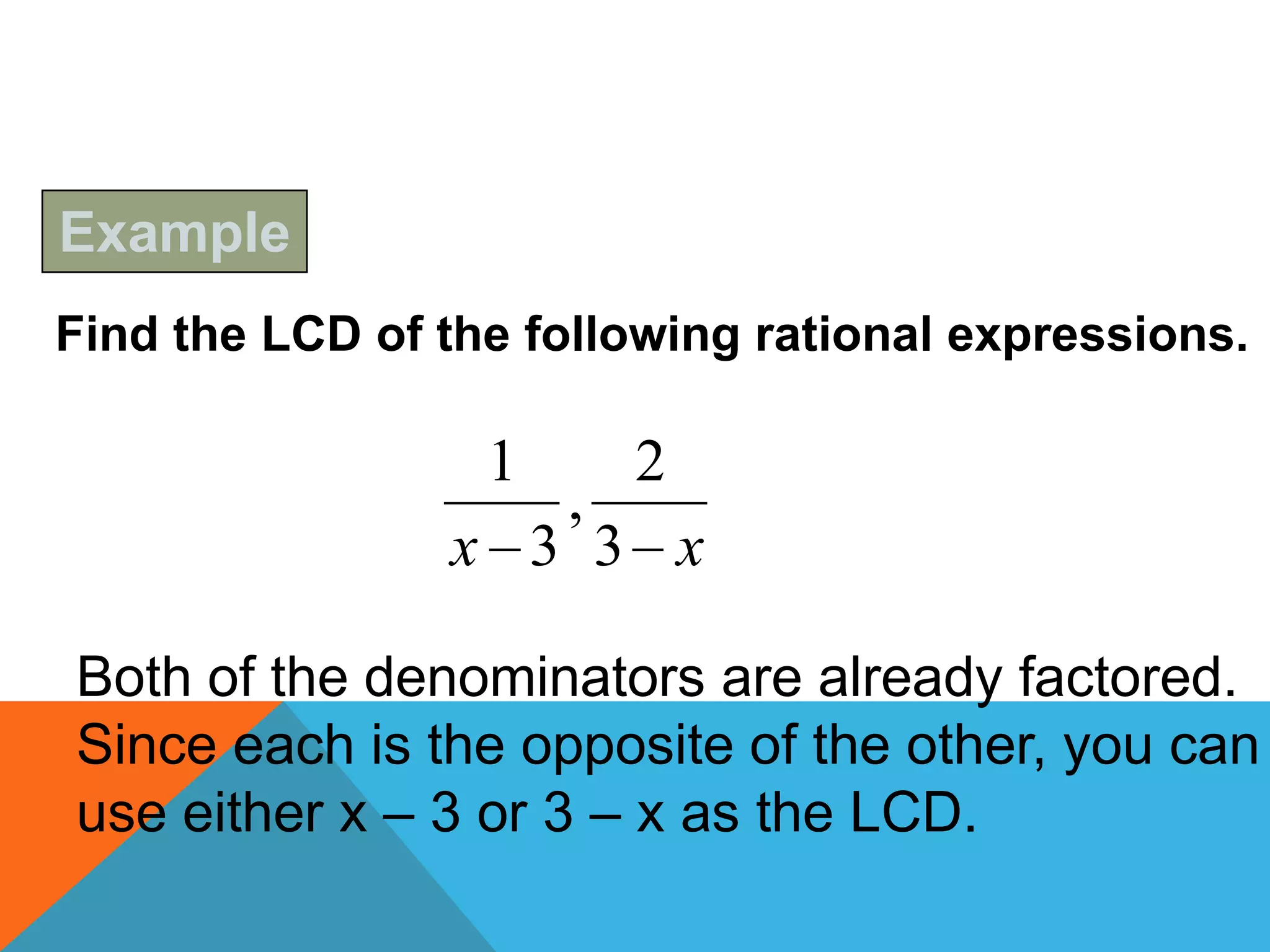 Example
Find the LCD of the following rational expressions.

                  1       2
                      ,
                x 3 3 x

Both of the denominators are already factored.
Since each is the opposite of the other, you can
use either x – 3 or 3 – x as the LCD.
 
