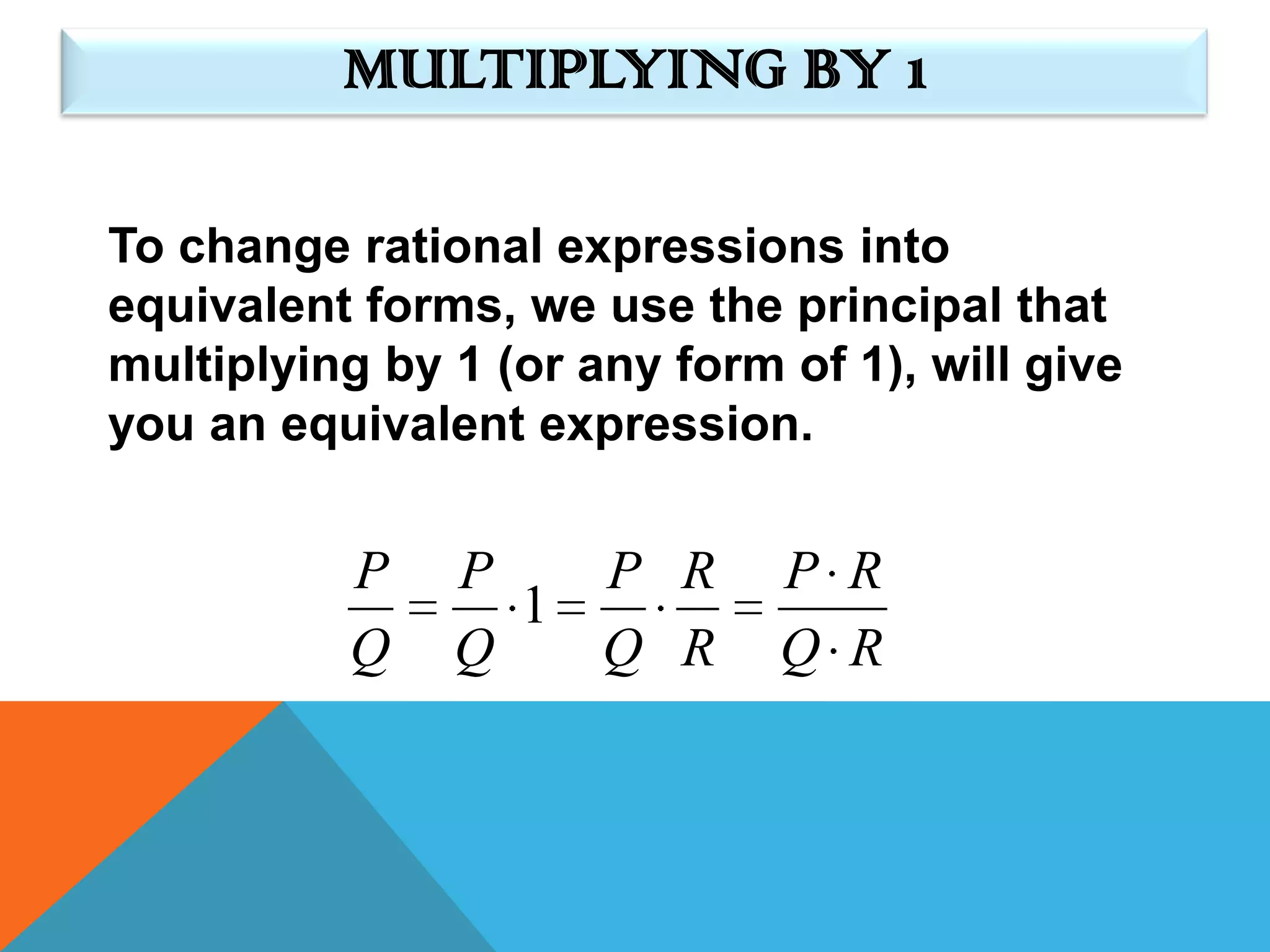 MULTIPLYING BY 1

To change rational expressions into
equivalent forms, we use the principal that
multiplying by 1 (or any form of 1), will give
you an equivalent expression.


          P    P   P R        P R
                 1
          Q    Q   Q R        Q R
 