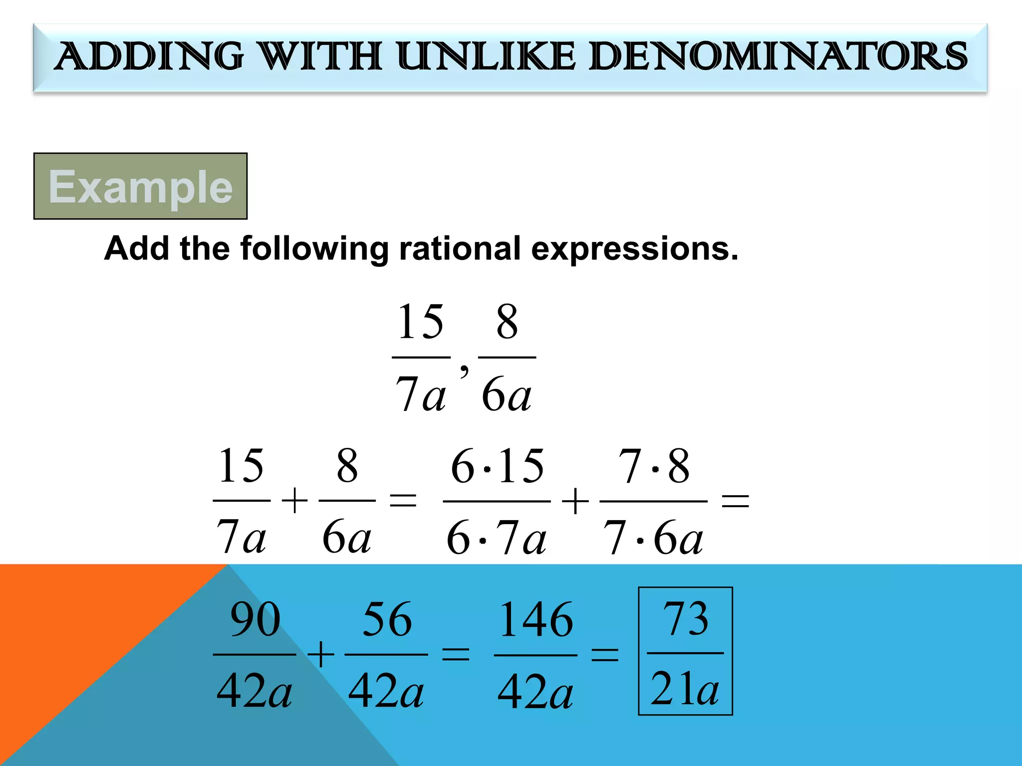ADDING WITH UNLIKE DENOMINATORS

Example
  Add the following rational expressions.

                  15 8
                     ,
                  7 a 6a
        15      8    6 15        7 8
        7a     6a 6 7 a         7 6a
        90      56        146      73
        42a     42a       42a      21a
 