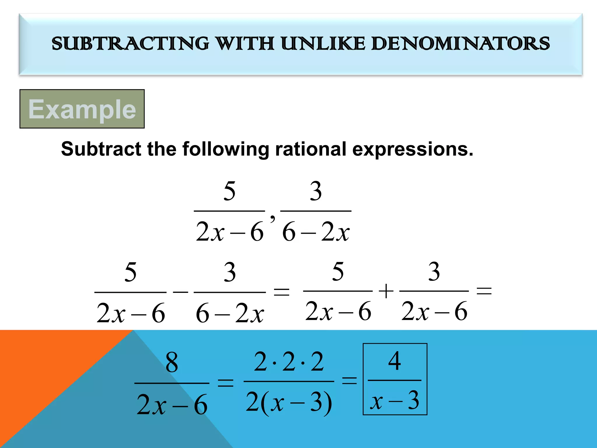 SUBTRACTING WITH UNLIKE DENOMINATORS

Example
  Subtract the following rational expressions.

                  5    3
                    ,
                2x 6 6 2x
       5          3      5              3
     2x 6       6 2x 2x 6             2x 6
            8         2 2 2         4
          2x 6       2( x 3)       x 3
 