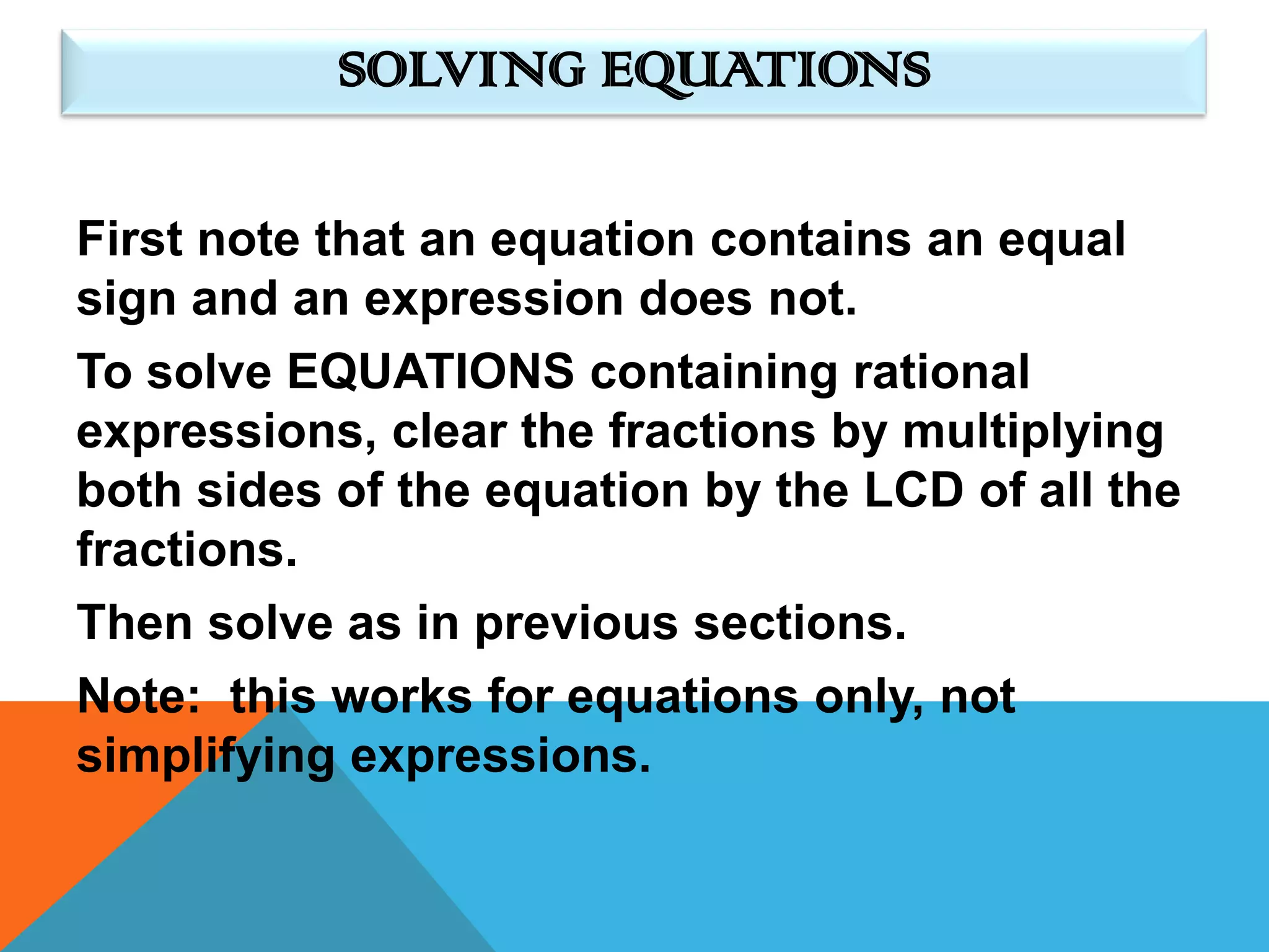 SOLVING EQUATIONS

First note that an equation contains an equal
sign and an expression does not.
To solve EQUATIONS containing rational
expressions, clear the fractions by multiplying
both sides of the equation by the LCD of all the
fractions.
Then solve as in previous sections.
Note: this works for equations only, not
simplifying expressions.
 