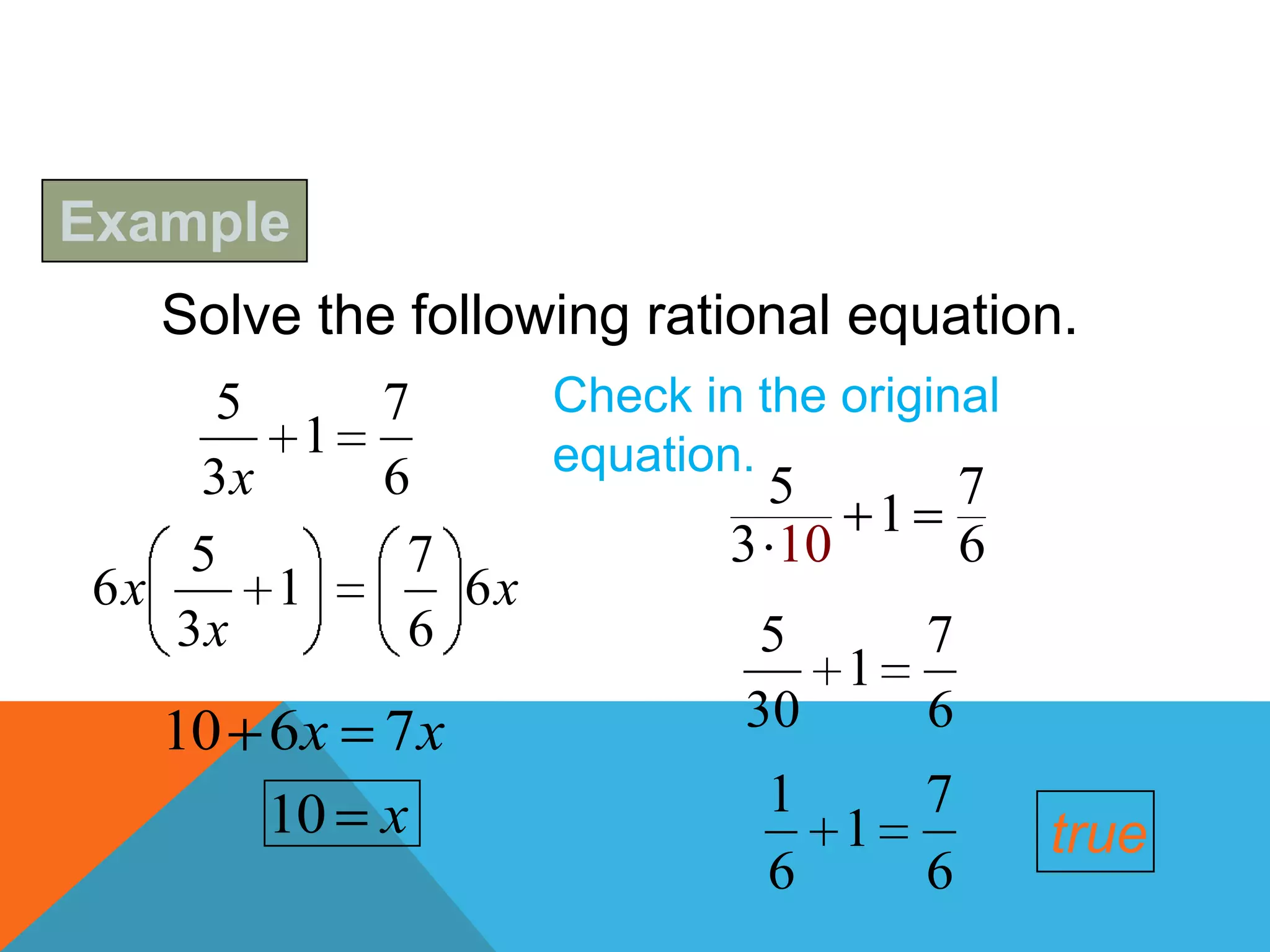Example
   Solve the following rational equation.
     5       7     Check in the original
         1         equation.
     3x      6               5        7
                                  1
    5         7            3 10       6
 6x     1       6x
    3x        6              5      7
                                1
   10 6x     7x             30      6
      10 x                   1   7
                               1           true
                             6   6
 