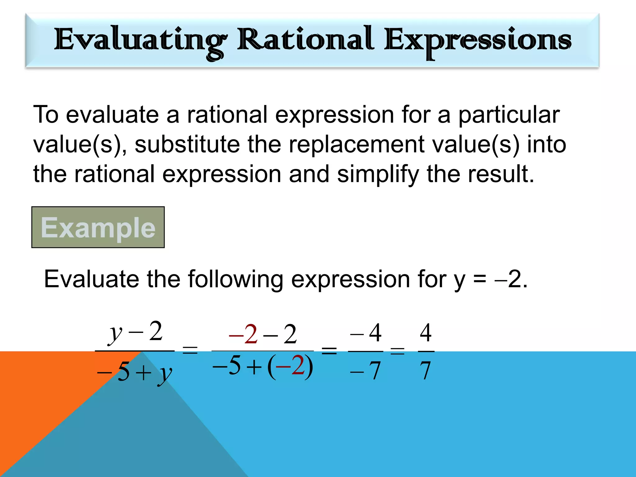 Evaluating Rational Expressions
To evaluate a rational expression for a particular
value(s), substitute the replacement value(s) into
the rational expression and simplify the result.

Example
Evaluate the following expression for y = 2.

       y 2         2 2         4    4
        5 y       5 ( 2)       7    7
 