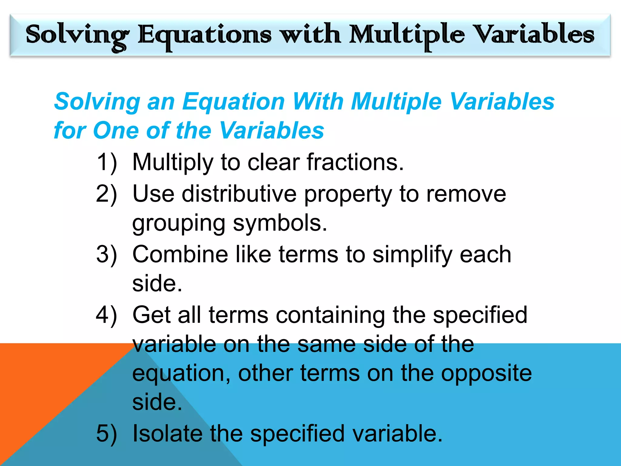 Solving Equations with Multiple Variables

 Solving an Equation With Multiple Variables
 for One of the Variables
     1) Multiply to clear fractions.
     2) Use distributive property to remove
        grouping symbols.
     3) Combine like terms to simplify each
        side.
     4) Get all terms containing the specified
        variable on the same side of the
        equation, other terms on the opposite
        side.
     5) Isolate the specified variable.
 