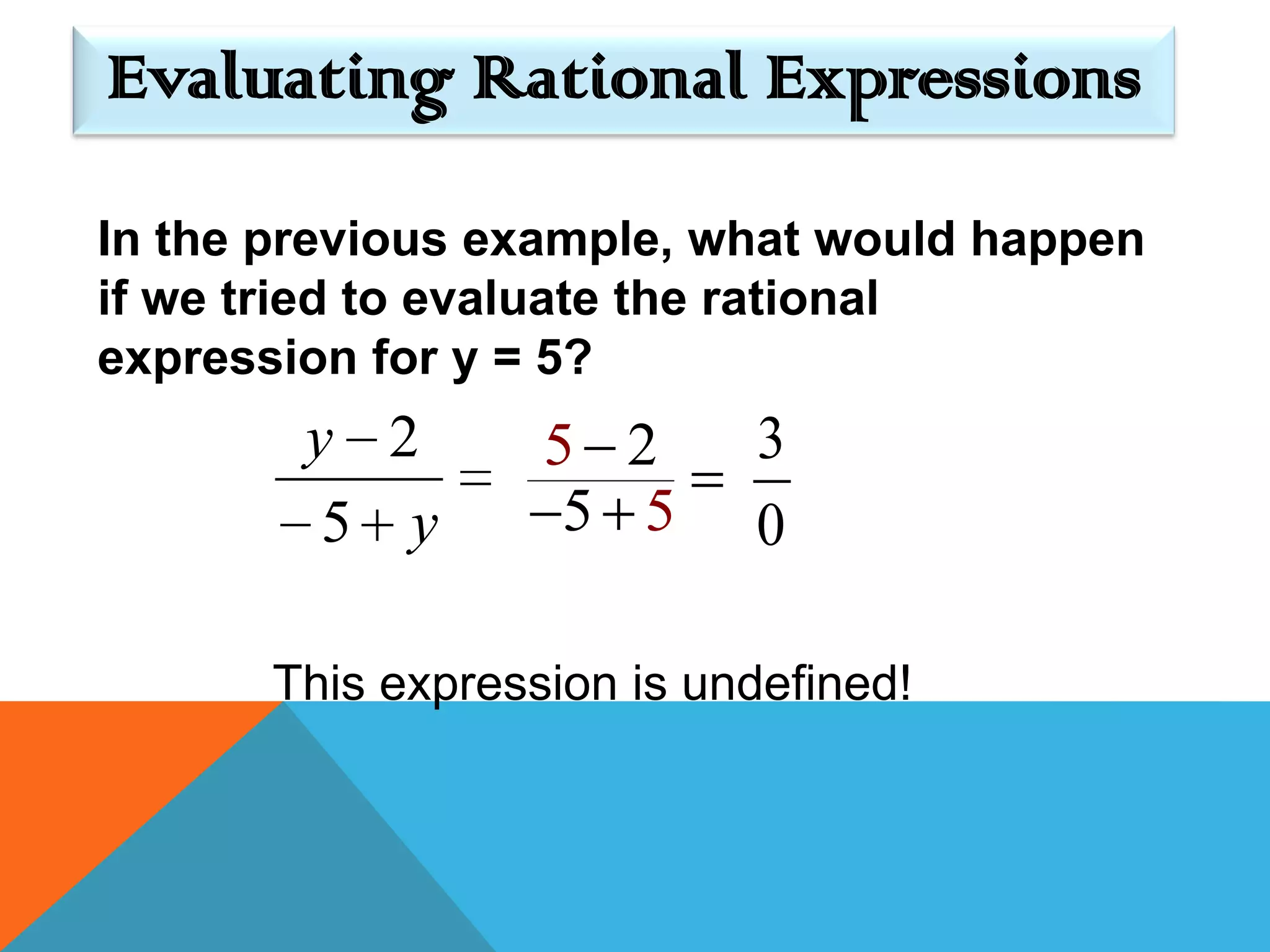 Evaluating Rational Expressions

In the previous example, what would happen
if we tried to evaluate the rational
expression for y = 5?
        y 2        5 2      3
         5 y        5 5     0

       This expression is undefined!
 