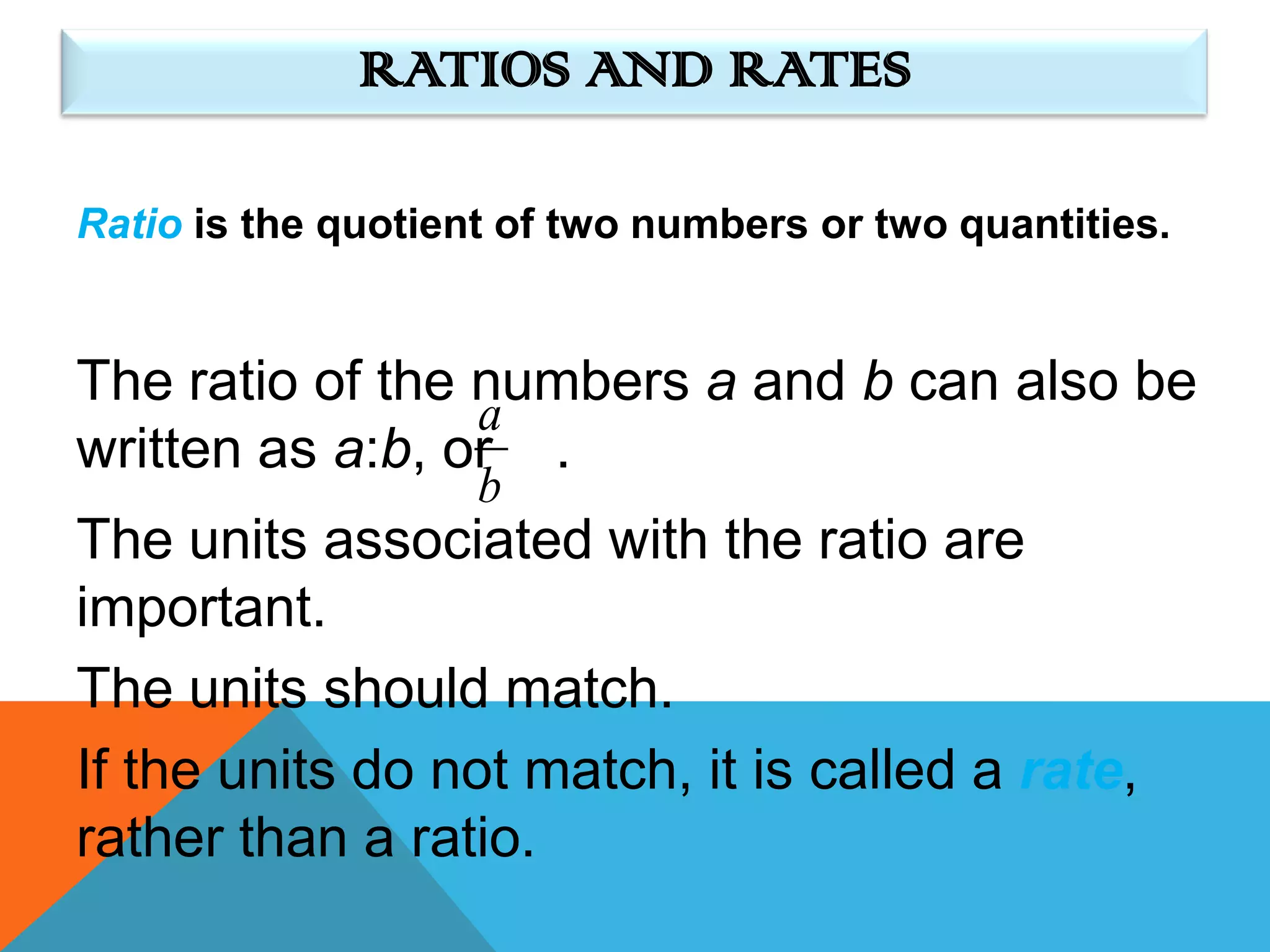 RATIOS AND RATES

Ratio is the quotient of two numbers or two quantities.


The ratio of the numbers a and b can also be
                 a
written as a:b, or .
                    b
The units associated with the ratio are
important.
The units should match.
If the units do not match, it is called a rate,
rather than a ratio.
 