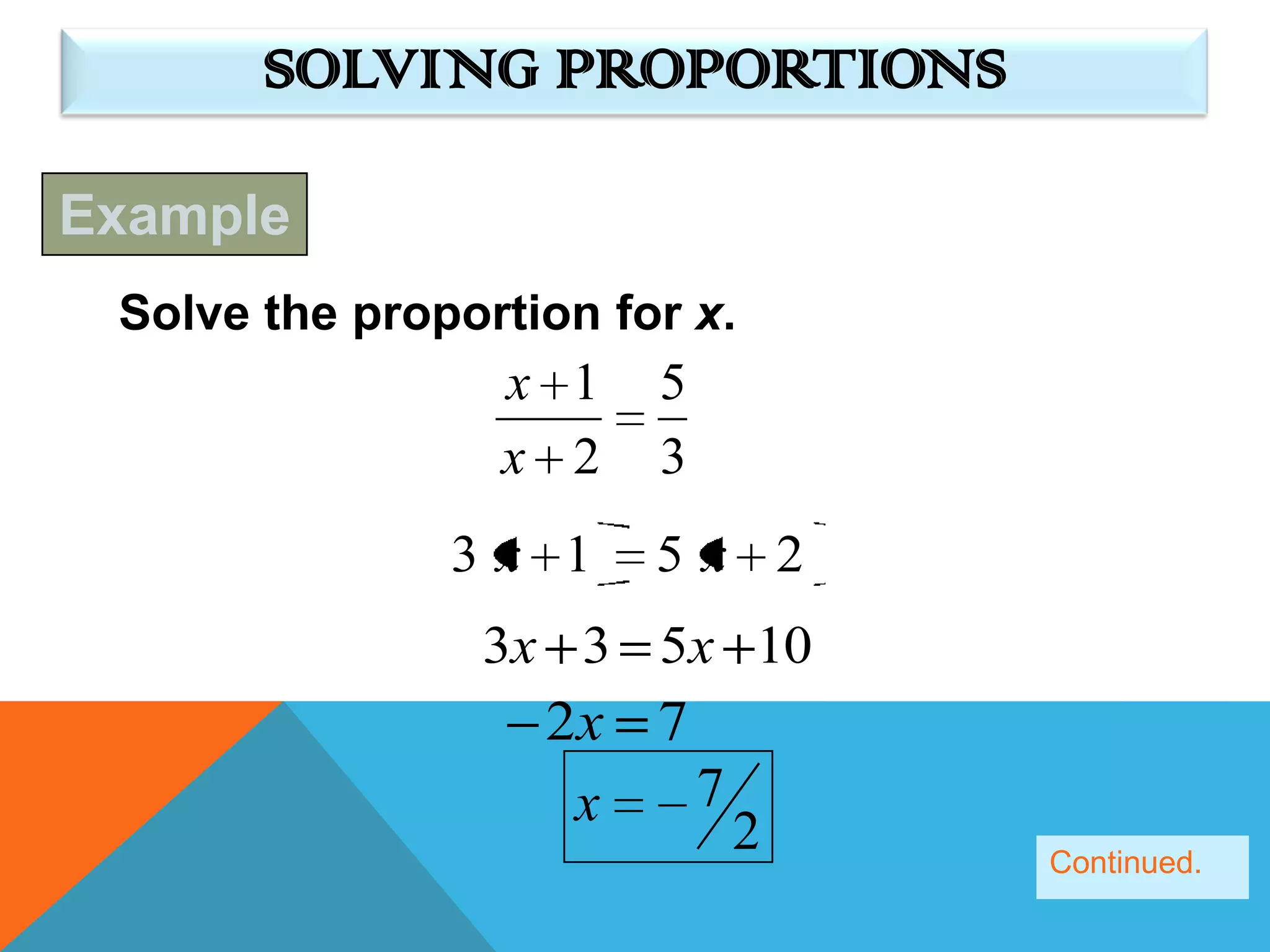 SOLVING PROPORTIONS

Example
 Solve the proportion for x.
                 x 1    5
                 x 2    3
               3x 1     5x 2
                3x 3 5x 10
                   2x 7
                    x   7
                            2   Continued.
 