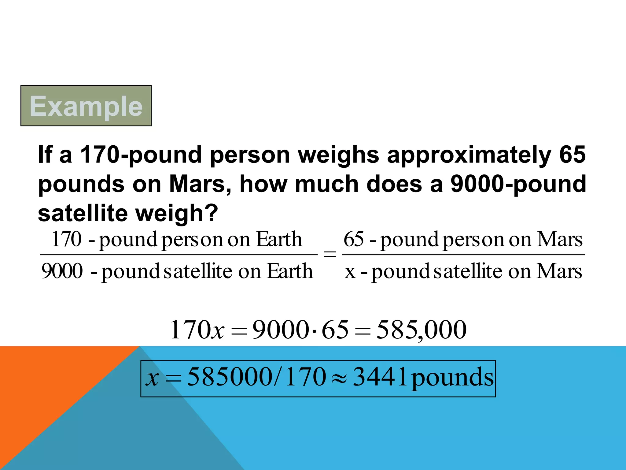 Example
If a 170-pound person weighs approximately 65
pounds on Mars, how much does a 9000-pound
satellite weigh?
 170 - pound person on Earth      65 - pound person on Mars
9000 - pound satellite on Earth   x - pound satellite on Mars

              170x 9000 65 585,000
           x 585000 / 170 3441 pounds
 