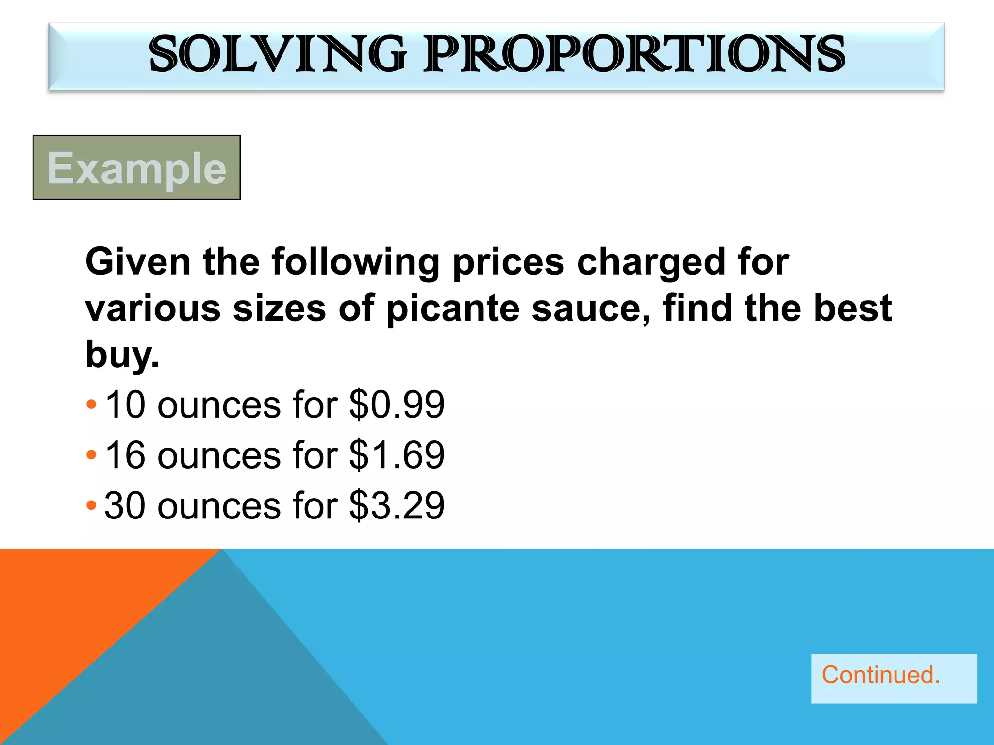 SOLVING PROPORTIONS
Example

 Given the following prices charged for
 various sizes of picante sauce, find the best
 buy.
 • 10 ounces for $0.99
 • 16 ounces for $1.69
 • 30 ounces for $3.29



                                          Continued.
 