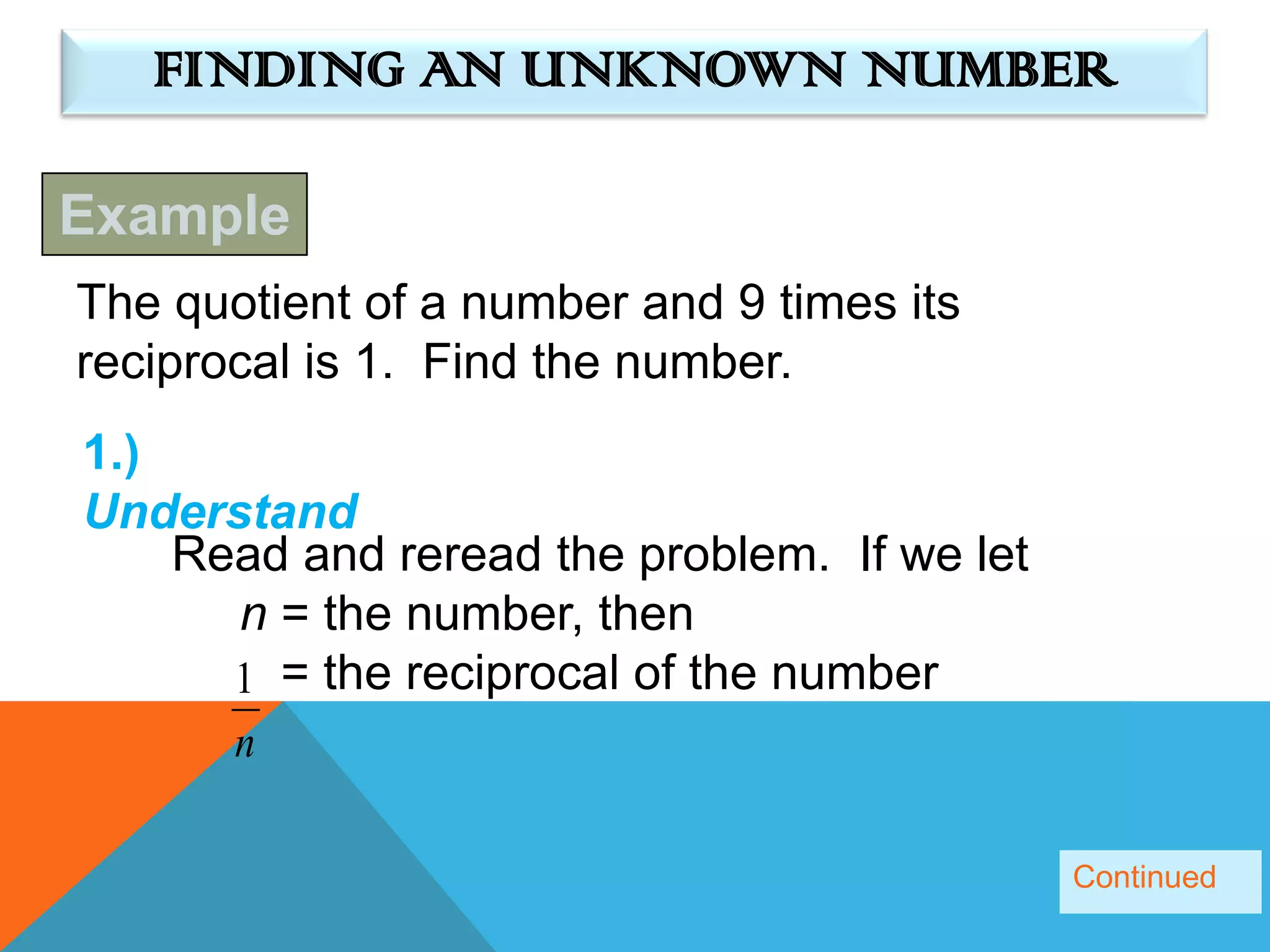 FINDING AN UNKNOWN NUMBER

Example
The quotient of a number and 9 times its
reciprocal is 1. Find the number.
1.)
Understand
    Read and reread the problem. If we let
      n = the number, then
      1 = the reciprocal of the number
       n

                                             Continued
 