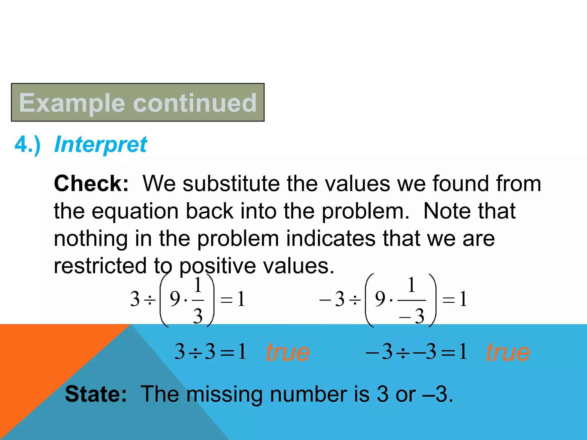 Example continued
4.) Interpret
   Check: We substitute the values we found from
   the equation back into the problem. Note that
   nothing in the problem indicates that we are
   restricted to positive values.
                  1                   1
            3 9        1         3 9       1
                  3                    3
                3 3 1 true        3   3 1 true
    State: The missing number is 3 or –3.
 
