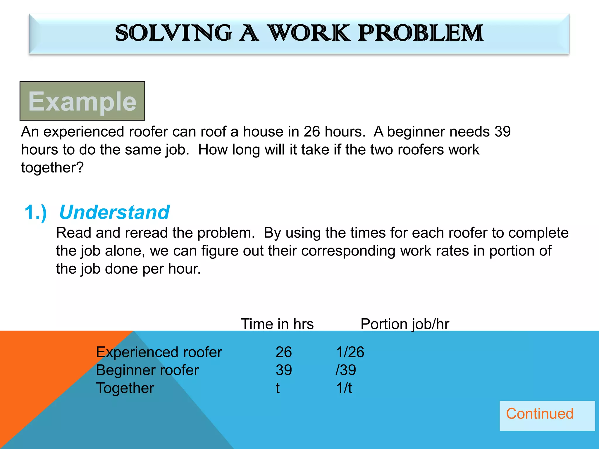 SOLVING A WORK PROBLEM

Example
An experienced roofer can roof a house in 26 hours. A beginner needs 39
hours to do the same job. How long will it take if the two roofers work
together?


1.) Understand
     Read and reread the problem. By using the times for each roofer to complete
     the job alone, we can figure out their corresponding work rates in portion of
     the job done per hour.


                                Time in hrs       Portion job/hr
          Experienced roofer         26       1/26
          Beginner roofer            39       /39
          Together                   t        1/t
                                                                        Continued
 