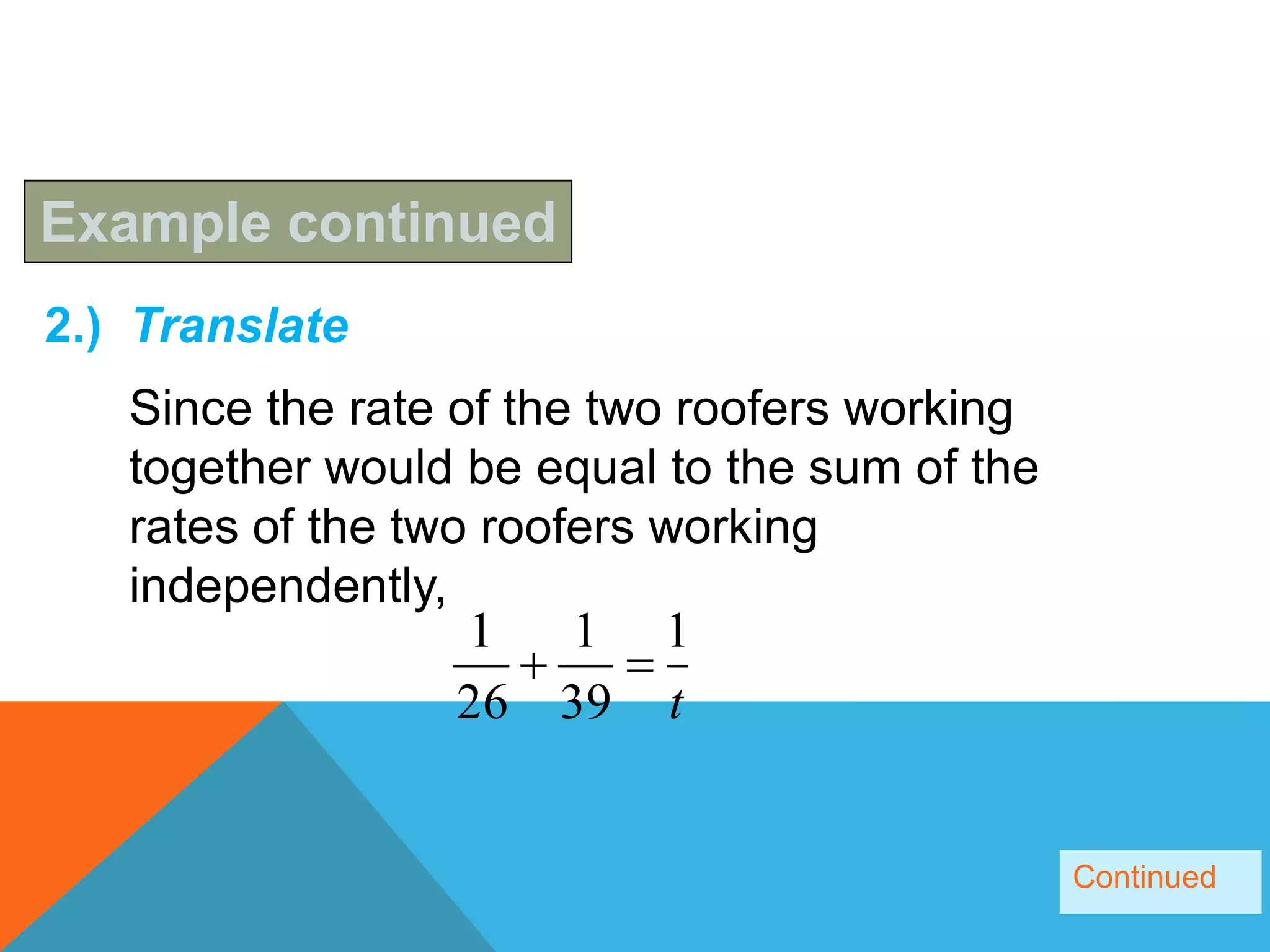 Example continued
2.) Translate
   Since the rate of the two roofers working
   together would be equal to the sum of the
   rates of the two roofers working
   independently,
                   1    1 1
                   26 39 t


                                               Continued
 