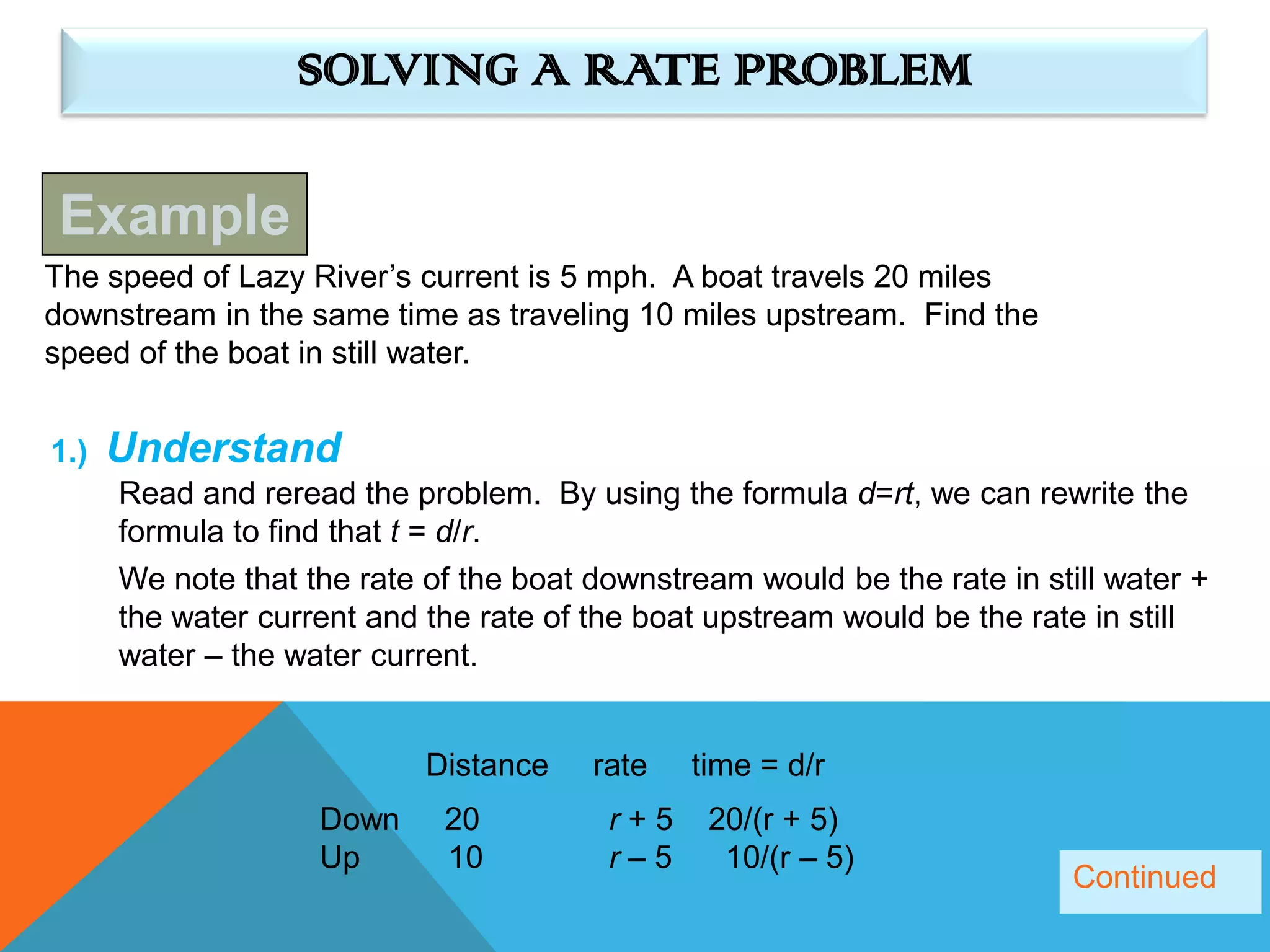 SOLVING A RATE PROBLEM

Example
The speed of Lazy River’s current is 5 mph. A boat travels 20 miles
downstream in the same time as traveling 10 miles upstream. Find the
speed of the boat in still water.


1.)   Understand
      Read and reread the problem. By using the formula d=rt, we can rewrite the
      formula to find that t = d/r.
      We note that the rate of the boat downstream would be the rate in still water +
      the water current and the rate of the boat upstream would be the rate in still
      water – the water current.


                            Distance    rate   time = d/r
                    Down     20          r+5    20/(r + 5)
                    Up       10          r–5     10/(r – 5)
                                                                           Continued
 