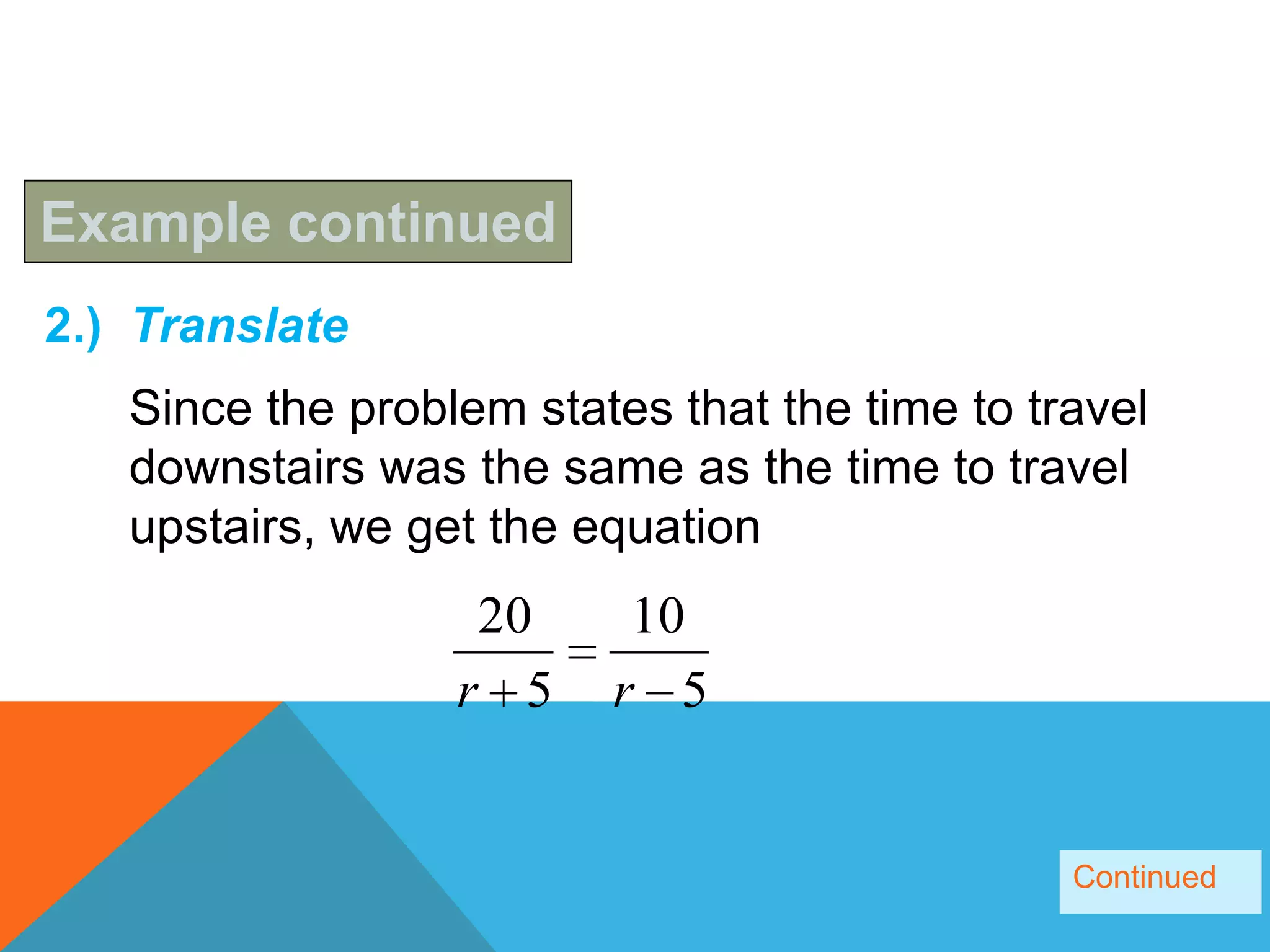 Example continued
2.) Translate
   Since the problem states that the time to travel
   downstairs was the same as the time to travel
   upstairs, we get the equation
                   20     10
                  r 5    r 5


                                               Continued
 