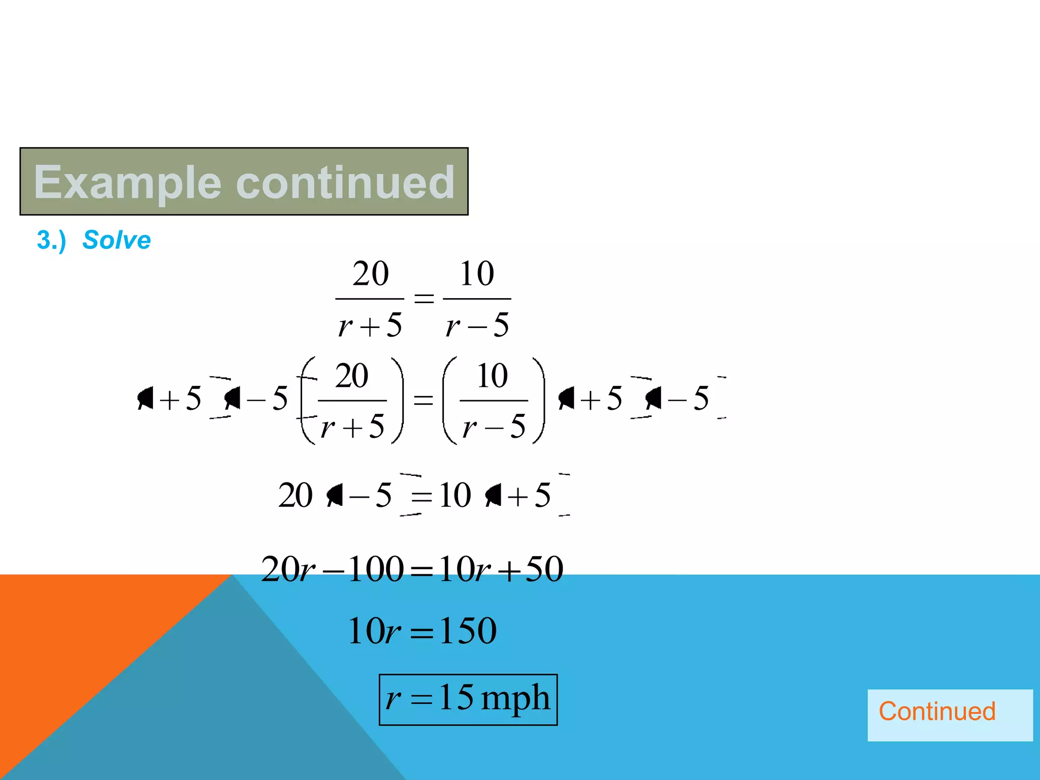 Example continued
3.) Solve
                 20    10
                r 5   r 5
                20      10
       r 5 r 5             r 5 r 5
               r 5     r 5
             20 r 5   10 r 5

            20r 100 10r 50
                10r 150
                  r 15 mph           Continued
 