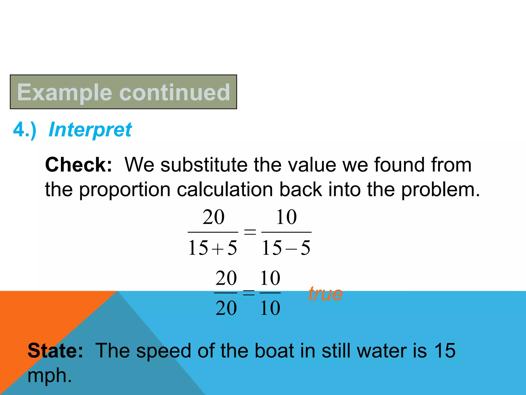 Example continued
4.) Interpret
   Check: We substitute the value we found from
   the proportion calculation back into the problem.
                    20   10
                   15 5 15 5
                     20 10
                            true
                     20 10

 State: The speed of the boat in still water is 15
 mph.
 