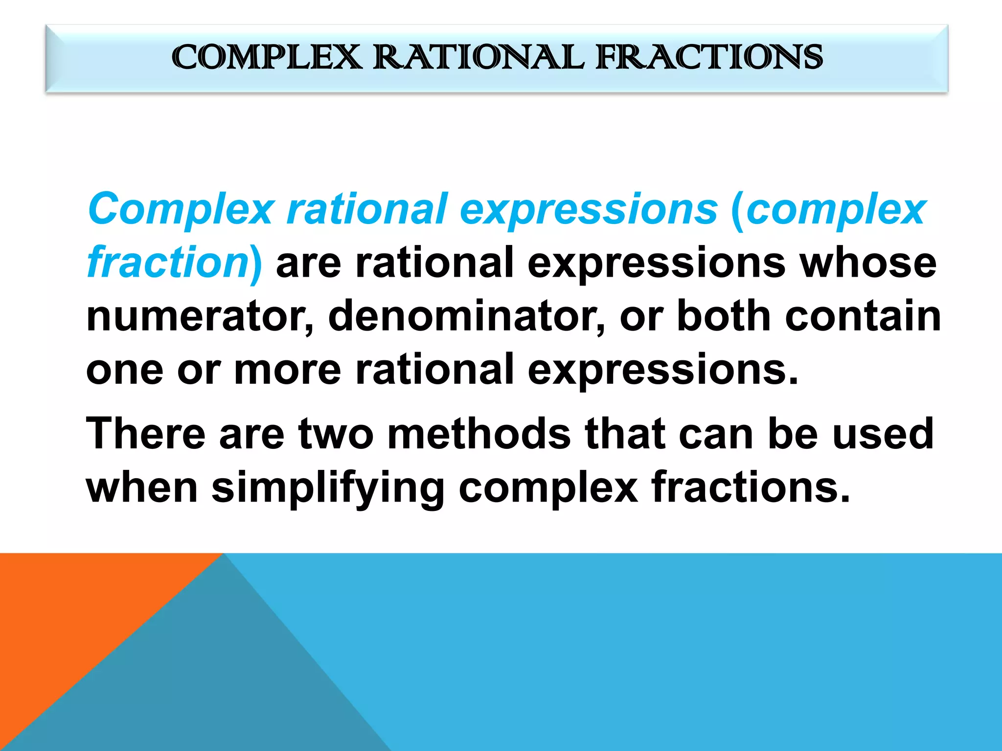 COMPLEX RATIONAL FRACTIONS


Complex rational expressions (complex
fraction) are rational expressions whose
numerator, denominator, or both contain
one or more rational expressions.
There are two methods that can be used
when simplifying complex fractions.
 