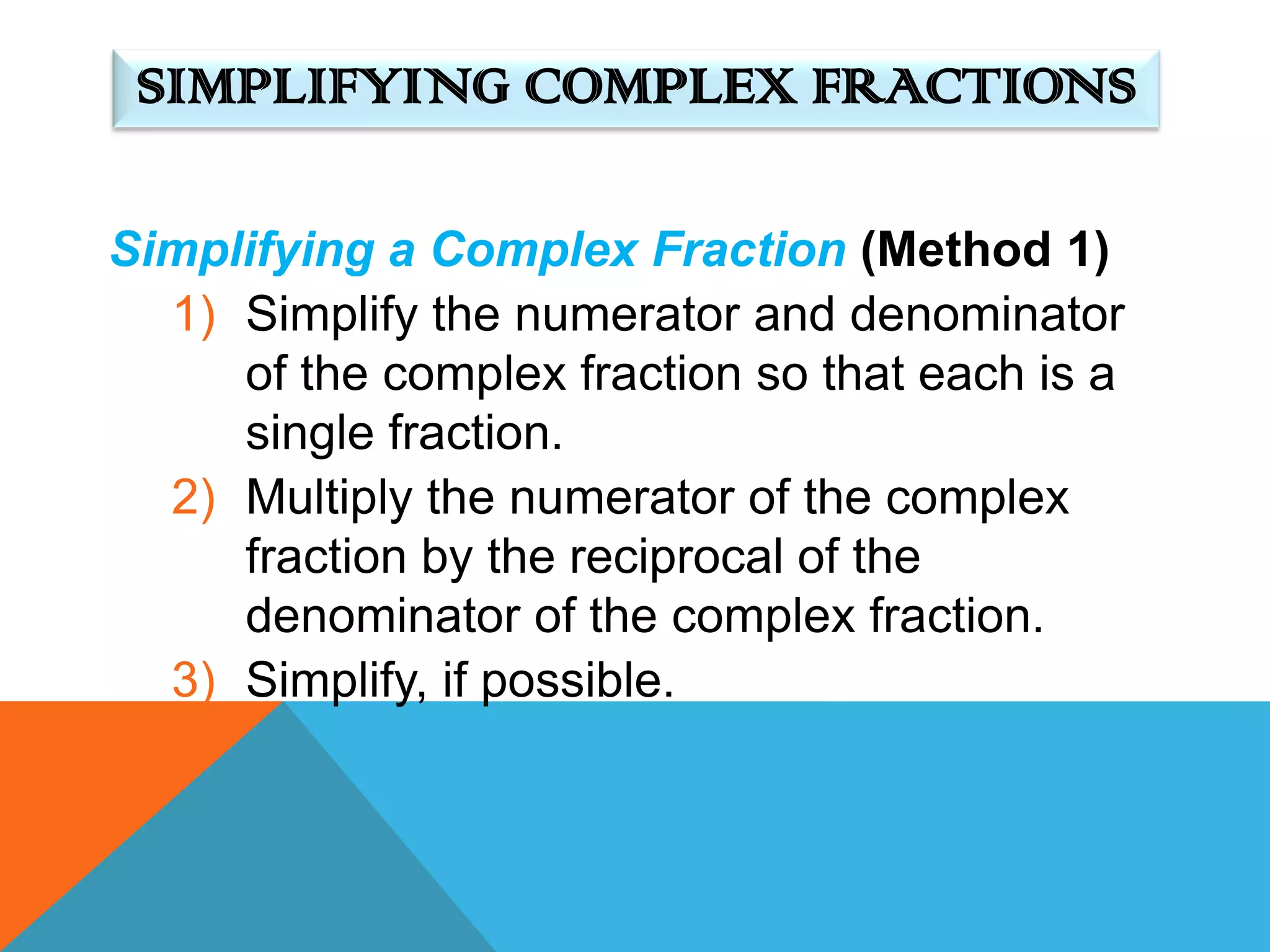 SIMPLIFYING COMPLEX FRACTIONS

Simplifying a Complex Fraction (Method 1)
  1) Simplify the numerator and denominator
     of the complex fraction so that each is a
     single fraction.
  2) Multiply the numerator of the complex
     fraction by the reciprocal of the
     denominator of the complex fraction.
  3) Simplify, if possible.
 