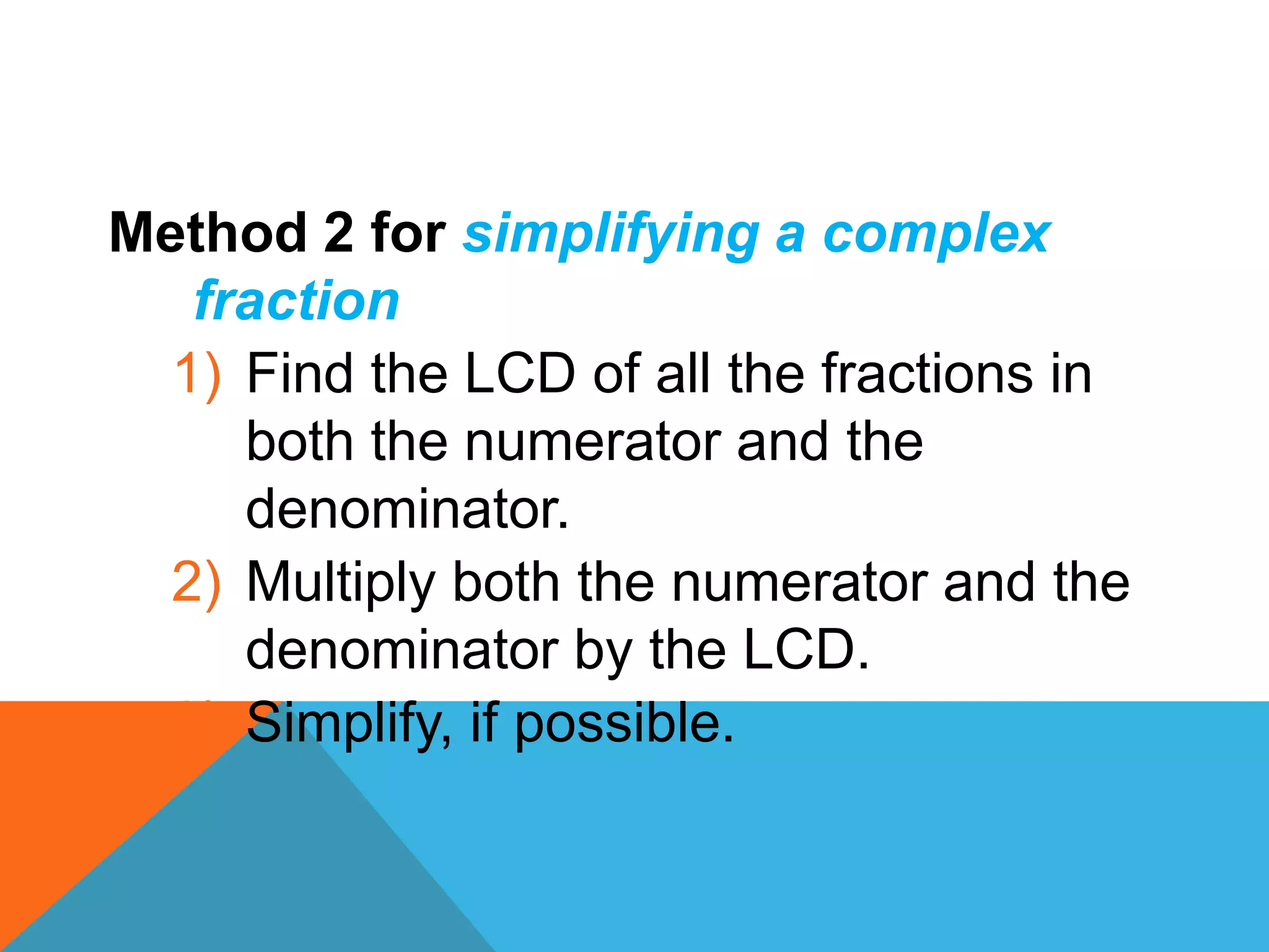 Method 2 for simplifying a complex
   fraction
  1) Find the LCD of all the fractions in
     both the numerator and the
     denominator.
  2) Multiply both the numerator and the
     denominator by the LCD.
  3) Simplify, if possible.
 