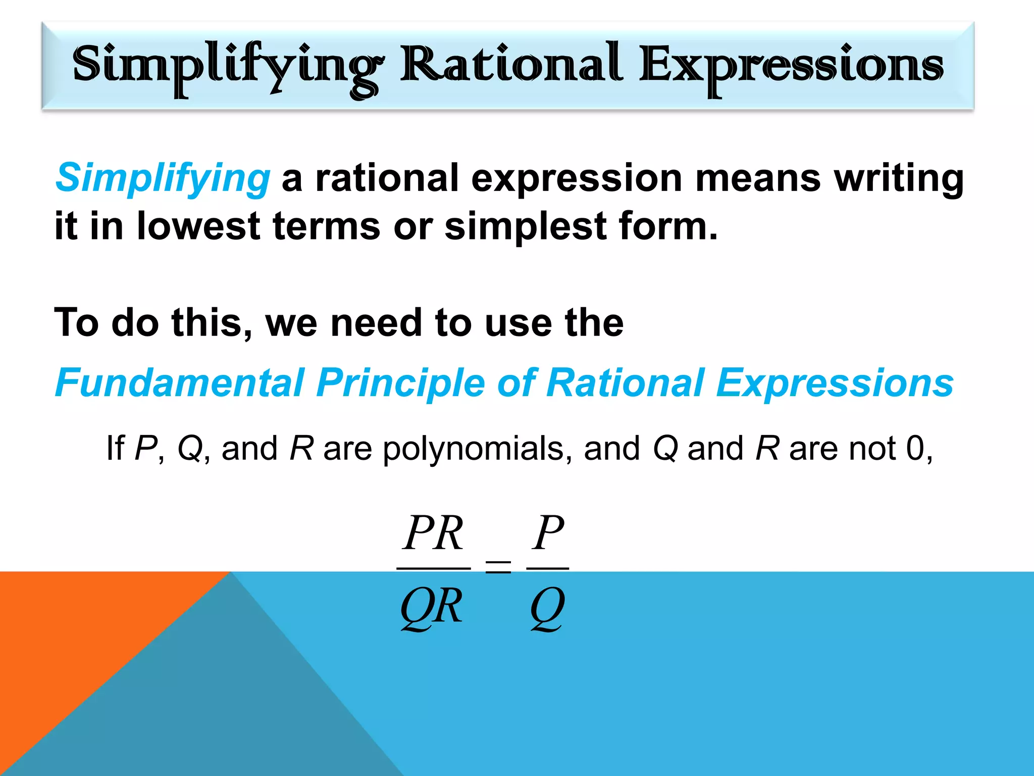 Simplifying Rational Expressions
Simplifying a rational expression means writing
it in lowest terms or simplest form.

To do this, we need to use the
Fundamental Principle of Rational Expressions
  If P, Q, and R are polynomials, and Q and R are not 0,

                     PR      P
                     QR      Q
 