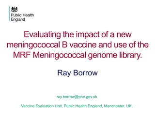 Evaluating the impact of a new
meningococcal B vaccine and use of the
MRF Meningococcal genome library.
ray.borrow@phe.gov.uk
Vaccine Evaluation Unit, Public Health England, Manchester, UK.
Ray Borrow
 