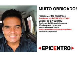 MUITO OBRIGADO!
 
Ricardo Jordão Magalhães 
Fundador da BIZREVOLUTION 
Criador do EPICENTRO 
Email: ricardo@bizrevolution.com.br 
Whatsapp (11) 98182-3629 
www.bizrevolution.com.br 
facebook.com.br/ricardojordaomagalhaes 
Instagram/bizrevolution 
 