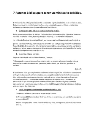 7 Razones Bíblicas para tener un ministerio de Niños.
El ministerioalosniños,procurasuplirlasnecesidadesespiritualesde ellosen el nombre de Jesús.
Es buenovincularel ministerioespiritual conotrasnecesidades,ya seanfísicas,emocionales,
socialesomentales estassonlascuatroáreas del crecimiento.
1. El ministerio a los niños es un mandamiento de Dios.
En losprimeroscincolibrosde labiblia,Diosnosordenainstruiralosniños. ( Ministrar laverdada
losniñosenseñarlesaamar, honrary obedeceral Señor) ;Es unmandamientode Dios.
En el librode Éxodo,el SeñordijoaMoisésque instruyeraal puebloque celebraralafiestade la
pascua.Moisésasí lohizoy ademásdijoa losisraelitasque sushijospreguntaríanla razónde esta
fiesta(Éx 12:26). EntoncesellosdeberíancontarlescómoDiosprotegióa susfamiliascuandoeran
esclavosenEgipto.Igualmentenosotrosdeberíamoscontara nuestroshijosloque Diosha hecho
a nuestrofavory enseñarlesque Diosesfiel.
2. Se las Repetirás a tus hijos
luegode dar a MoiséslosDiezMandamientos,Diosdijo:
“Y Estas palabrasque yote mandohoy,estaránsobre tu corazón; y lasrepetirás atus hijos,y
hablarásde ellasestandoentucasa, y andandopor el camino,y al acostarte,y cuando te
levantes”
(Dt 6:6-7).
El plande Dios noes que simplementeenseñemosalosniñosporunaspocas horas cada semana
enla iglesia.Lacasa esla primeraaulade clasesylospadresdeben enseñarlesleccionessobre
Diostodoslos días mientrasestánjugando,haciendotareas, yendoal almacénoal mercado,
durante lascomidasy a la hora de acostarse.Los padres sabiosbuscanlos*momentosde
enseñanza,enque puedenaplicarlasverdadesbíblicas enlavidade su hijo.Estaforma de
aprenderayudaa losniños a adquirirel conocimiento bíblicoyponerloenprácticacada día de su
vida.Los padresdanel ejemplo
3. Tener una generación sana en el conocimientode Dios.
Con valoresdel Reino, paraque nose apartendel camino:
En Proverbios22:6 Salomóndice: “Instruye al niñoensucamino,y aun cuandofuere viejono
se apartará de él”.
Enseñe a lospequeñosaamar y obedeceraDiosy ellos,porlogeneral,seránadultosfuertes
enla fe.
 