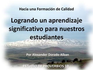 Hacia una Formación de Calidad

 Logrando un aprendizaje
significativo para nuestros
        estudiantes

      Por Alexander Dorado Alban


     ESTUDIO DE PROVERBIOS 10
 