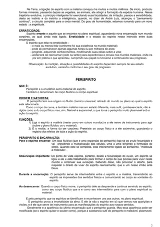 Na Terra, a ligação do espirito com a matéria começou ha muitos e muitos milênios. De inicio, produziu
formas minerais, passando depois as vegetais, as animais, ate atingir a formação da espécie humana. Nessa
trajetória evolutiva, o principio inteligente foi exercitando suas faculdades; da irritação, passou a sensibilidade,
desta ao instinto e do instinto a inteligência, quando, no dizer de André Luiz, alcançou o "pensamento
continuo", o circuito completo para a onda mental. Do grau de humanidade, estamos rumando para um novo
estado : a angelitude.
ERRATICIDADE:
Espirito errante e aquele que se encontra no plano espiritual, aguardando nova encarnação num mundo
corpóreo, ao qual ainda esta ligado. Erraticidade e o estado do espirito nesse intervalo entre duas
encarnações.
O espirito que esta na erraticidade :
- e mais ou menos feliz (conforme foi sua existência no mundo material);
- pode ali permanecer apenas algumas horas ou por milhares de anos;
- progride, adquirindo conhecimentos, modificando suas idéias sobre a vida;
- ainda terá de reencarnar (cedo ou tarde) para experiências e provas nos mundos materiais, onde ira
por em prática o que aprendeu, cumprindo seu papel no Universo e continuando seu progresso.
Observação: A condição, situação e possibilidades do espirito dependem sempre de seu estado
evolutivo, variando conforme o seu grau de progresso.
PERISPIRITO
QUE É:
Perispirito e o envoltório semi-material do espirito.
Também o denominam de corpo fluídico ou corpo espiritual.
ORIGEM E NATUREZA:
O perispirito tem sua origem no fluido cósmico universal, retirado do mundo ou plano ao qual o espirito
esta relacionado.
Como o corpo de carne, e também matéria mas em estado diferente, mais sutil, quintessenciada; não e
rígida como a do corpo físico mas, sim, flexível e expansível, o que torna o perispirito muito plasmavel sob a
ação do espirito.
FUNÇÕES:
1) Liga o espirito a matéria (neste como em outros mundos) e a ele serve de instrumento para agir
(sobre o plano fluídico ou o material).
2) E o molde, a forma do ser corpóreo. Preexiste ao corpo físico e a ele sobrevive, guardando o
registro dos efeitos de toda a ação do espirito.
PERISPIRITO E ENCARNAÇÃO:
Para o espirito encarnar: Um laço fluídico (que e uma expansão do perispirito) liga-se ao ovulo fecundado e
vai presidindo a multiplicação das células, uma a uma dirigindo a formação do
corpo. Quando este se completa, esta inteiramente ligado ao perispirito, "molécula
a molécula".
Observação importante: Do ponto de vista espirita, portanto, desde a fecundação do ovulo, um espirito se
ligou a ele e esta trabalhando para formar o corpo de que precisa para viver neste
mundo e continuar sua evolução. Sabendo disso, não provocar o aborto, para
respeitar o direito de viver do espirito reencarnante, que e um nosso irmão ante
Deus.
Durante a encarnação: O perispirito serve de intermediário entre o espirito e a matéria, transmitindo ao
espirito as impressões dos sentidos físicos e comunicando ao corpo as vontades do
espirito.
Ao desencarnar: Quando o corpo físico morre, o perispirito dele se desprende e continua servindo ao espirito,
como seu corpo fluidico que e e como seu intermediário para com o plano espiritual ou
material.
E pelo perispirito que os espíritos se identificam e reconhecem uns aos outros, no plano espiritual.
O perispirito prova a imortalidade da alma. E ele (e não o espirito em si) que vemos nas aparições e
visões; e é ele que serve de instrumento para as manifestações do espirito aos nossos sentidos.
Geralmente e a aparência da ultima encarnação que o perispirito guarda. Mas essa aparência pode ser
modificada (se o espirito quiser e souber como), porque a substancia sutil do perispirito e maleável, plasmavel.
2
 