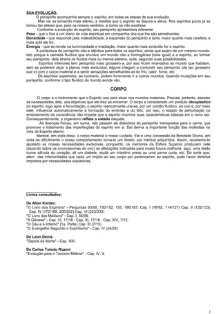 SUA EVOLUÇÃO:
O perispirito acompanha sempre o espirito; em todas as etapas de sua evolução.
Mas vai se tornando mais etéreo, a medida que o espirito se depura e eleva. Nos espíritos puros já se
tornou tao etéreo que, para os nossos sentidos, e como se não existisse.
Conforme a evolução do espirito, seu perispirito apresentara diferente:
Peso - que o fixa a um plano de vida espiritual em companhia dos que lhe são semelhantes;
Densidade - que responde pela maleabilidade; a expansão do perispirito e tanto maior quanto mais rarefeito e
mais sutil ele for;
Energia - que se revela na luminosidade e irradiação, maior quanto mais evoluído for o espirito.
A contextura do perispirito não e idêntica para todos os espíritos, ainda que sejam de um mesmo mundo.
Isto porque a camada fluídica que envolve um mundo não e homogênea (toda igual) e o espirito, ao formar
seu perispirito, dela atraíra os fluidos mais ou menos etéreos, sutis, segundo suas possibilidades.
Espíritos inferiores tem perispirito mais grosseiro e, por isso ficam imantados ao mundo que habitam,
sem se poderem alçar a planos mais evoluídos. Alguns chegam a confundir seu perispirito (de tao grosseiro
que e) com o corpo material e a sentir sensações semelhantes as do frio, calor, fome, etc.
Os espíritos superiores, ao contrario, podem livremente ir a outros mundos, fazendo mutações em seu
perispirito, conforme o tipo fluídico do mundo aonde vão.
CORPO
O corpo e o instrumento que o Espirito usa para atuar nos mundos materiais. Precisa, portanto, atender
as necessidades dele, aos objetivos que ele traz ao encarnar. O corpo e considerado um produto ideoplastico
do espirito; logo após a fecundação, o espirito reencarnante une-se, por um cordão fluídico, ao ovo e, por meio
dele, influencia automaticamente a formação do embrião e do feto; por isso, o estado de perturbação ou
embotamento da consciência não impede que o espirito imprima suas características básicas em o novo ser.
Consequentemente, o organismo reflete o estado daquele.
As doenças físicas, em suma, não passam de distúrbios do perispirito transpostos para a carne, que
promove o tratamento das imperfeições do espirito em si. Dai deriva a importante função das moléstias na
vida do Espirito eterno.
Merece, em vista disso, o corpo material o nosso cuidado. Ele e uma concessão da Bondade Divina, em
vista de dificilmente o nosso comportamento torna-lo um direito, por méritos adquiridos. Assim, recebemo-lo
ajustado as nossas necessidades evolutivas, porquanto, os mentores da Esfera Superior produzem nele
(atuando sobre os cromossomas do ovo) as alterações indicadas para nossa futura melhoria: aqui, uma lesão
numa válvula do coração, ali um diabete, acolá um intestino preso ou uma perna curta, etc. De sorte que,
alem das inferioridades que cada um impõe ao seu corpo por pertencerem ao espirito, pode haver defeitos
impostos por necessidades expiatórias.
_______________
Livros consultados:
De Allan Kardec:
"O Livro dos Espíritos" - Perguntas 93/95, 150/152, 155, 186/187; Cap. I (76/92, 114/127) Cap. II (132/133)
Cap. IV (172/188, 200/202) Cap. VI (223/233)
"O Livro dos Médiuns" - Cap. I, 55/56.
"A Gênese" - Cap. VI, 17/18 - Cap. XI, 17/18 - Cap. XIV, 7/12.
"O Céu e o Inferno" (1a. Parte) Cap. III (7/15)
"O Evangelho Segundo o Espiritismo" - Cap. IV (24/26)
De Leon Denis:
"Depois da Morte" - Cap. XXI.
De Carlos Toledo Rizzini:
"Evolução para o Terceiro Milênio" - Cap. IV, 9.
3
 