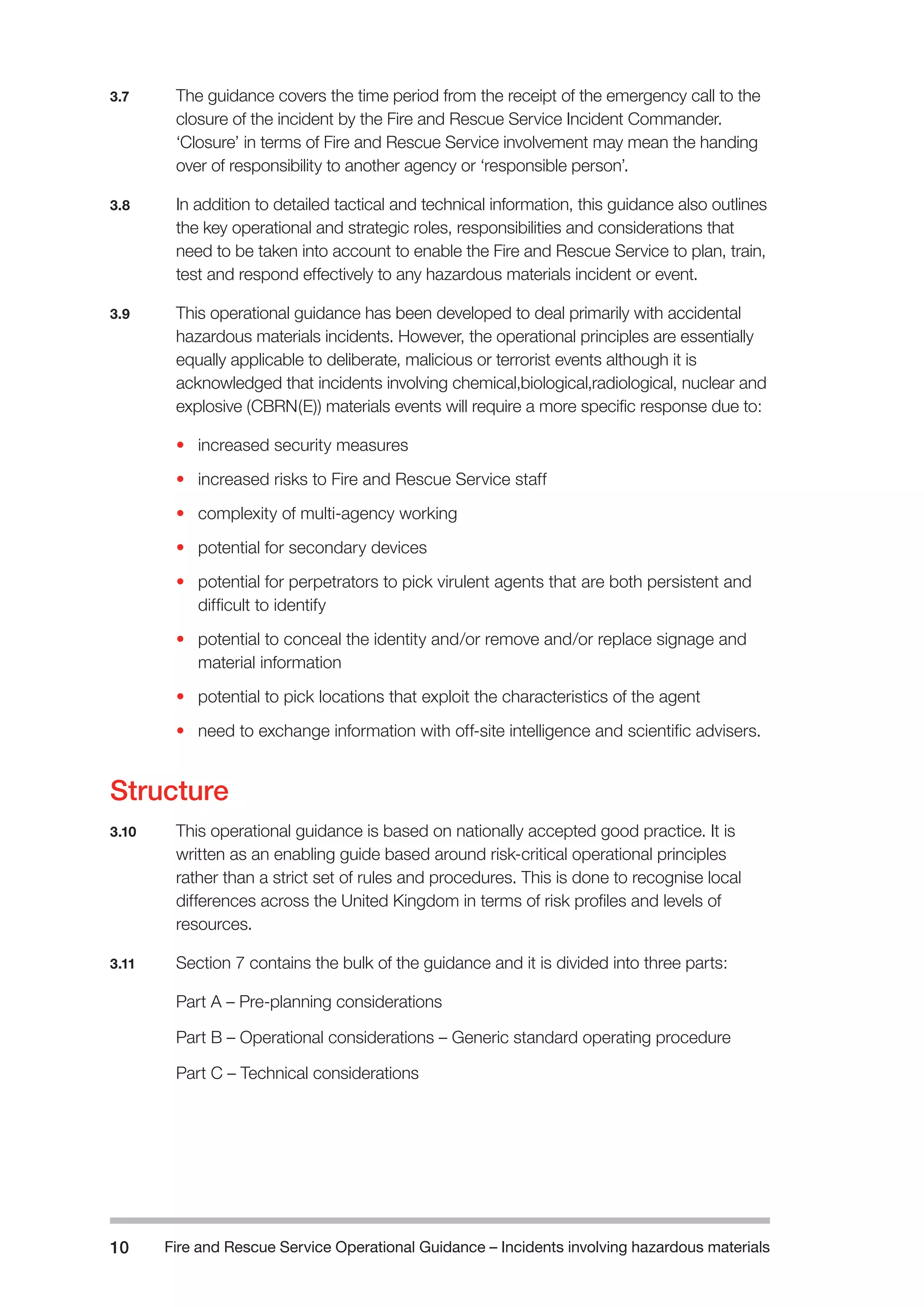 Fire and Rescue Service Operational Guidance – Incidents 10 involving hazardous materials 
3.7 The guidance covers the time period from the receipt of the emergency call to the 
closure of the incident by the Fire and Rescue Service Incident Commander. 
‘Closure’ in terms of Fire and Rescue Service involvement may mean the handing 
over of responsibility to another agency or ‘responsible person’. 
3.8 In addition to detailed tactical and technical information, this guidance also outlines 
the key operational and strategic roles, responsibilities and considerations that 
need to be taken into account to enable the Fire and Rescue Service to plan, train, 
test and respond effectively to any hazardous materials incident or event. 
3.9 This operational guidance has been developed to deal primarily with accidental 
hazardous materials incidents. However, the operational principles are essentially 
equally applicable to deliberate, malicious or terrorist events although it is 
acknowledged that incidents involving chemical,biological,radiological, nuclear and 
explosive (CBRN(E)) materials events will require a more specific response due to: 
• increased security measures 
• increased risks to Fire and Rescue Service staff 
• complexity of multi-agency working 
• potential for secondary devices 
• potential for perpetrators to pick virulent agents that are both persistent and 
difficult to identify 
• potential to conceal the identity and/or remove and/or replace signage and 
material information 
• potential to pick locations that exploit the characteristics of the agent 
• need to exchange information with off-site intelligence and scientific advisers. 
Structure 
3.10 This operational guidance is based on nationally accepted good practice. It is 
written as an enabling guide based around risk-critical operational principles 
rather than a strict set of rules and procedures. This is done to recognise local 
differences across the United Kingdom in terms of risk profiles and levels of 
resources. 
3.11 Section 7 contains the bulk of the guidance and it is divided into three parts: 
Part A – Pre-planning considerations 
Part B – Operational considerations – Generic standard operating procedure 
Part C – Technical considerations 
 
