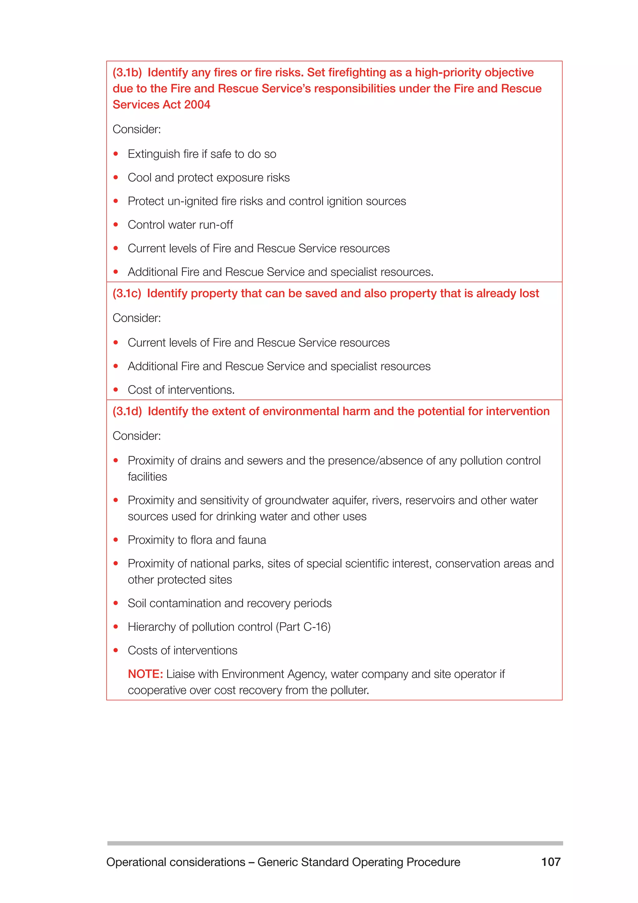 Operational considerations – Generic Standard Operating Procedure 107 
(3.1b) Identify any fires or fire risks. Set firefighting as a high-priority objective 
due to the Fire and Rescue Service’s responsibilities under the Fire and Rescue 
Services Act 2004 
Consider: 
• Extinguish fire if safe to do so 
• Cool and protect exposure risks 
• Protect un-ignited fire risks and control ignition sources 
• Control water run-off 
• Current levels of Fire and Rescue Service resources 
• Additional Fire and Rescue Service and specialist resources. 
(3.1c) Identify property that can be saved and also property that is already lost 
Consider: 
• Current levels of Fire and Rescue Service resources 
• Additional Fire and Rescue Service and specialist resources 
• Cost of interventions. 
(3.1d) Identify the extent of environmental harm and the potential for intervention 
Consider: 
• Proximity of drains and sewers and the presence/absence of any pollution control 
facilities 
• Proximity and sensitivity of groundwater aquifer, rivers, reservoirs and other water 
sources used for drinking water and other uses 
• Proximity to flora and fauna 
• Proximity of national parks, sites of special scientific interest, conservation areas and 
other protected sites 
• Soil contamination and recovery periods 
• Hierarchy of pollution control (Part C-16) 
• Costs of interventions 
NOTE: Liaise with Environment Agency, water company and site operator if 
cooperative over cost recovery from the polluter. 
 