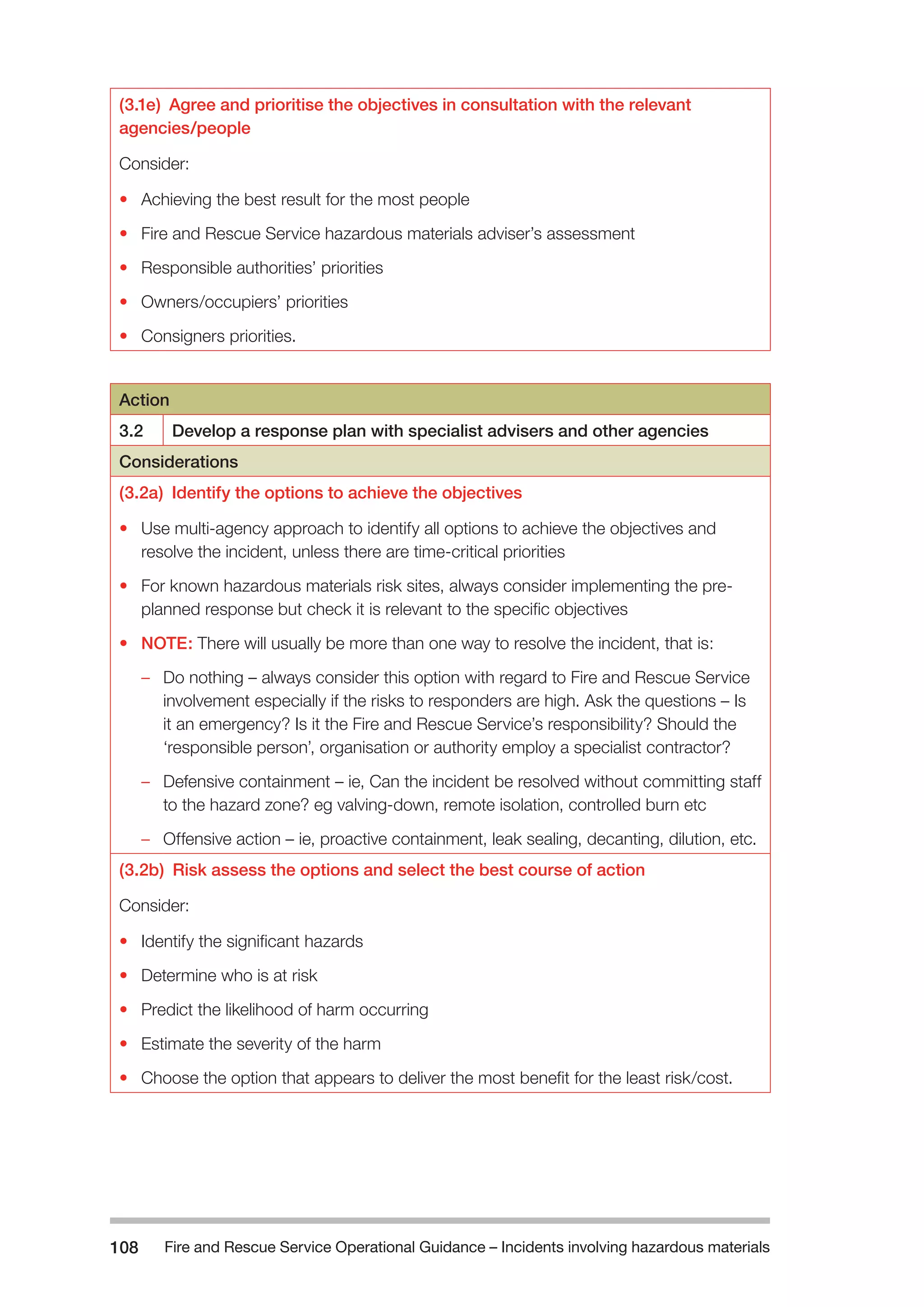 Fire and Rescue Service Operational Guidance – Incidents 108 involving hazardous materials 
(3.1e) Agree and prioritise the objectives in consultation with the relevant 
agencies/people 
Consider: 
• Achieving the best result for the most people 
• Fire and Rescue Service hazardous materials adviser’s assessment 
• Responsible authorities’ priorities 
• Owners/occupiers’ priorities 
• Consigners priorities. 
Action 
3.2 Develop a response plan with specialist advisers and other agencies 
Considerations 
(3.2a) Identify the options to achieve the objectives 
• Use multi-agency approach to identify all options to achieve the objectives and 
resolve the incident, unless there are time-critical priorities 
• For known hazardous materials risk sites, always consider implementing the pre-planned 
response but check it is relevant to the specific objectives 
• NOTE: There will usually be more than one way to resolve the incident, that is: 
–– Do nothing – always consider this option with regard to Fire and Rescue Service 
involvement especially if the risks to responders are high. Ask the questions – Is 
it an emergency? Is it the Fire and Rescue Service’s responsibility? Should the 
‘responsible person’, organisation or authority employ a specialist contractor? 
–– Defensive containment – ie, Can the incident be resolved without committing staff 
to the hazard zone? eg valving-down, remote isolation, controlled burn etc 
–– Offensive action – ie, proactive containment, leak sealing, decanting, dilution, etc. 
(3.2b) Risk assess the options and select the best course of action 
Consider: 
• Identify the significant hazards 
• Determine who is at risk 
• Predict the likelihood of harm occurring 
• Estimate the severity of the harm 
• Choose the option that appears to deliver the most benefit for the least risk/cost. 
 