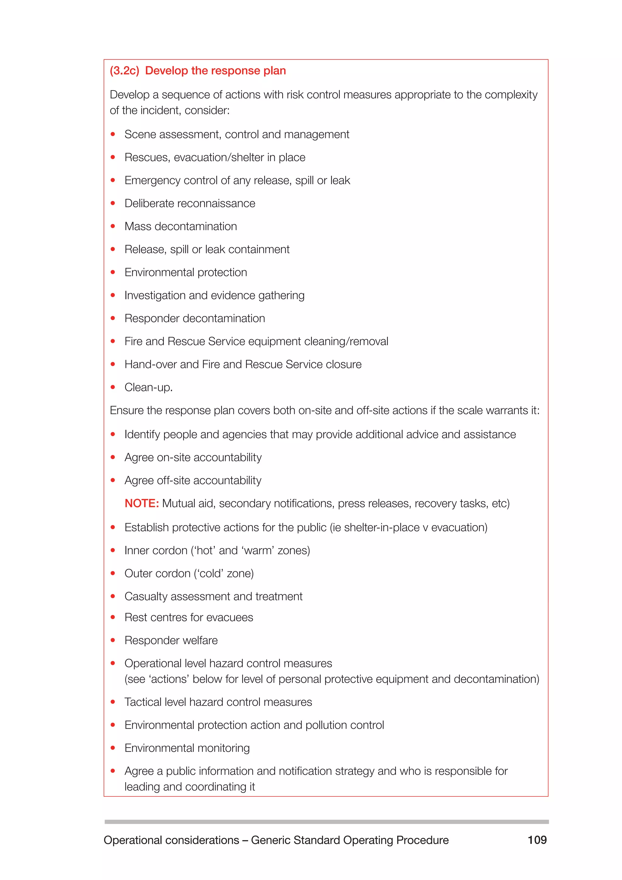 Operational considerations – Generic Standard Operating Procedure 109 
(3.2c) Develop the response plan 
Develop a sequence of actions with risk control measures appropriate to the complexity 
of the incident, consider: 
• Scene assessment, control and management 
• Rescues, evacuation/shelter in place 
• Emergency control of any release, spill or leak 
• Deliberate reconnaissance 
• Mass decontamination 
• Release, spill or leak containment 
• Environmental protection 
• Investigation and evidence gathering 
• Responder decontamination 
• Fire and Rescue Service equipment cleaning/removal 
• Hand-over and Fire and Rescue Service closure 
• Clean-up. 
Ensure the response plan covers both on-site and off-site actions if the scale warrants it: 
• Identify people and agencies that may provide additional advice and assistance 
• Agree on-site accountability 
• Agree off-site accountability 
NOTE: Mutual aid, secondary notifications, press releases, recovery tasks, etc) 
• Establish protective actions for the public (ie shelter-in-place v evacuation) 
• Inner cordon (‘hot’ and ‘warm’ zones) 
• Outer cordon (‘cold’ zone) 
• Casualty assessment and treatment 
• Rest centres for evacuees 
• Responder welfare 
• Operational level hazard control measures 
(see ‘actions’ below for level of personal protective equipment and decontamination) 
• Tactical level hazard control measures 
• Environmental protection action and pollution control 
• Environmental monitoring 
• Agree a public information and notification strategy and who is responsible for 
leading and coordinating it 
 