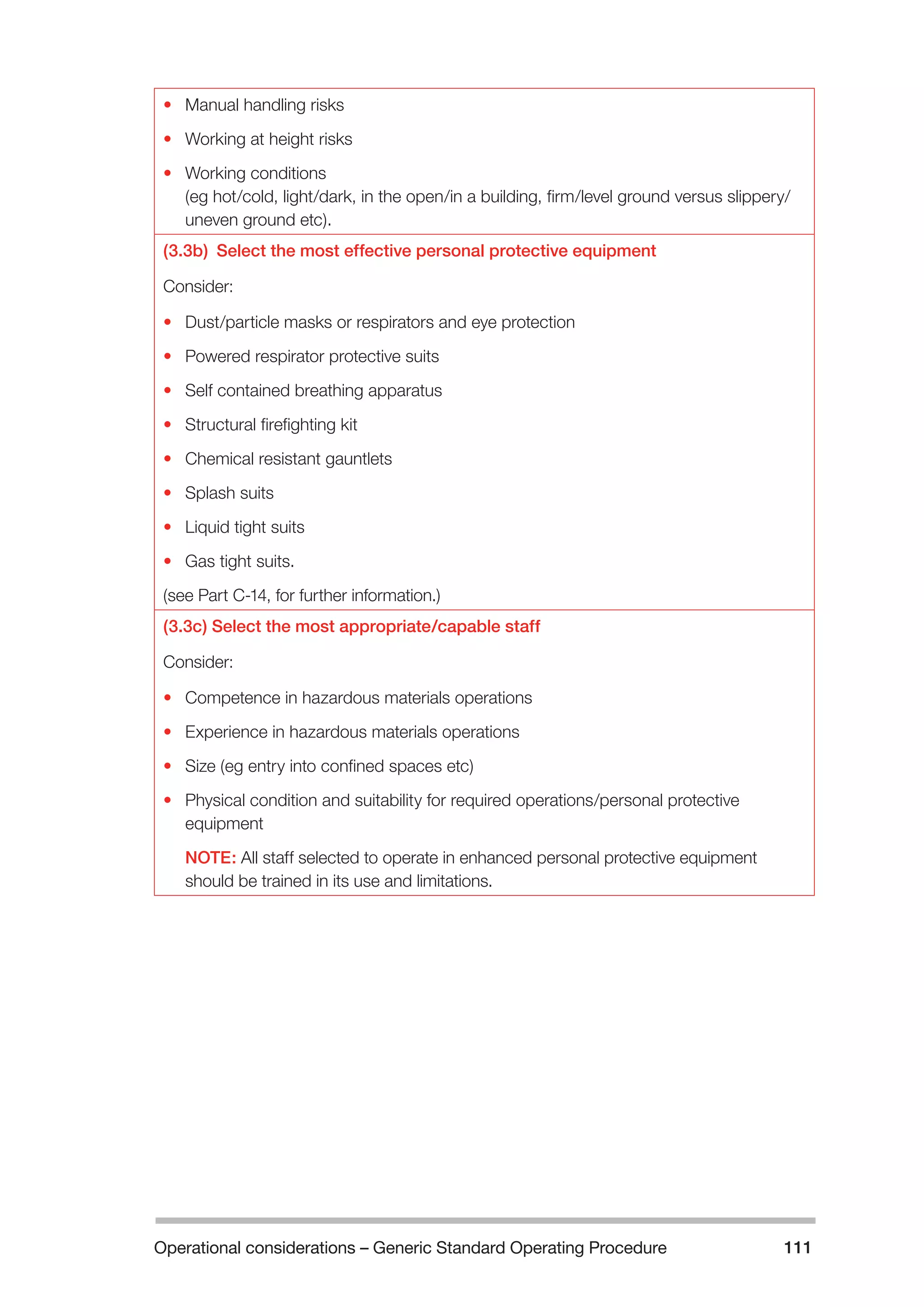 Operational considerations – Generic Standard Operating Procedure 111 
• Manual handling risks 
• Working at height risks 
• Working conditions 
(eg hot/cold, light/dark, in the open/in a building, firm/level ground versus slippery/ 
uneven ground etc). 
(3.3b) Select the most effective personal protective equipment 
Consider: 
• Dust/particle masks or respirators and eye protection 
• Powered respirator protective suits 
• Self contained breathing apparatus 
• Structural firefighting kit 
• Chemical resistant gauntlets 
• Splash suits 
• Liquid tight suits 
• Gas tight suits. 
(see Part C-14, for further information.) 
(3.3c) Select the most appropriate/capable staff 
Consider: 
• Competence in hazardous materials operations 
• Experience in hazardous materials operations 
• Size (eg entry into confined spaces etc) 
• Physical condition and suitability for required operations/personal protective 
equipment 
NOTE: All staff selected to operate in enhanced personal protective equipment 
should be trained in its use and limitations. 
 
