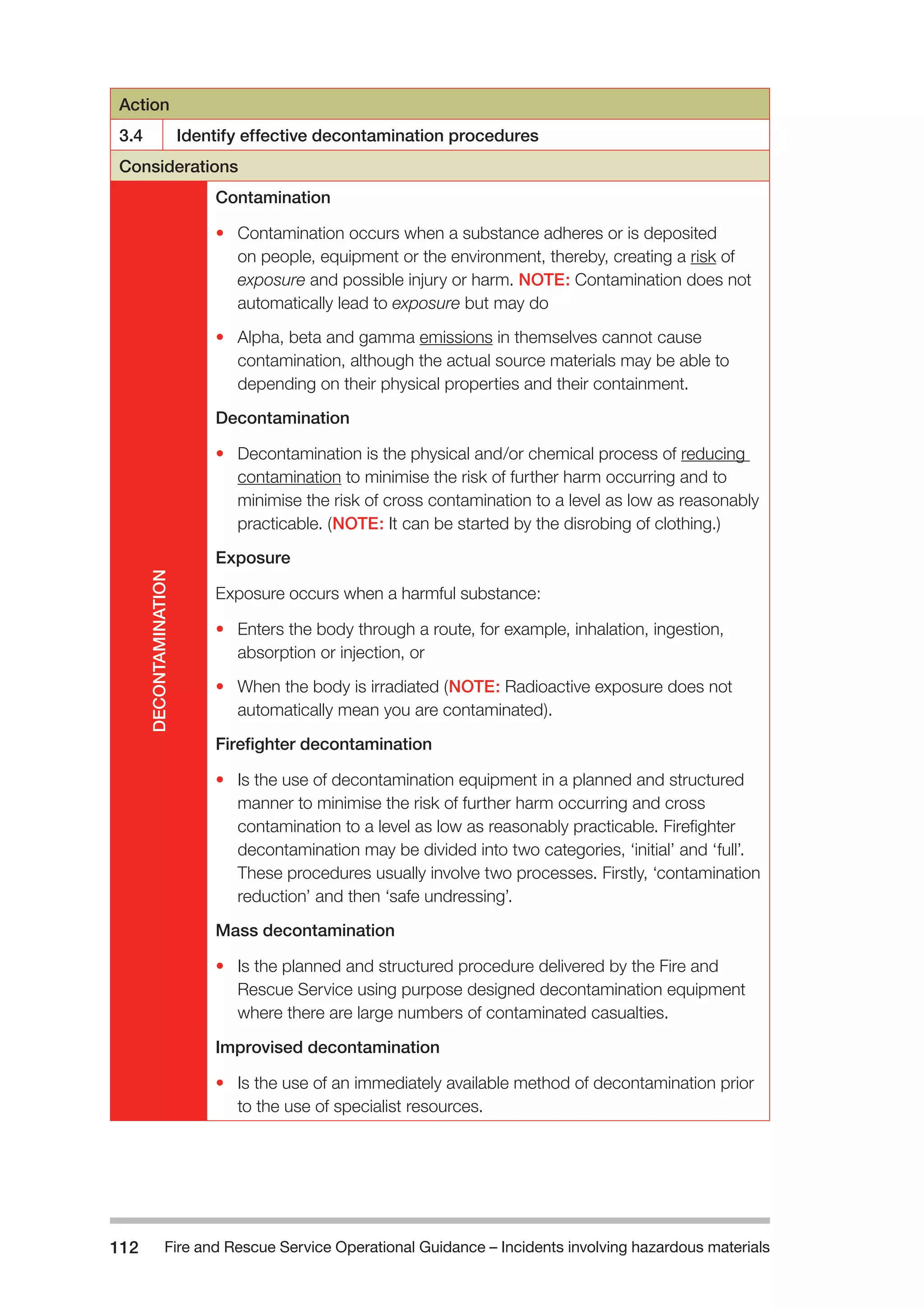 Fire and Rescue Service Operational Guidance – Incidents 112 involving hazardous materials 
Action 
3.4 Identify effective decontamination procedures 
Considerations 
DECONTAMINATION 
Contamination 
• Contamination occurs when a substance adheres or is deposited 
on people, equipment or the environment, thereby, creating a risk of 
exposure and possible injury or harm. NOTE: Contamination does not 
automatically lead to exposure but may do 
• Alpha, beta and gamma emissions in themselves cannot cause 
contamination, although the actual source materials may be able to 
depending on their physical properties and their containment. 
Decontamination 
• Decontamination is the physical and/or chemical process of reducing 
contamination to minimise the risk of further harm occurring and to 
minimise the risk of cross contamination to a level as low as reasonably 
practicable. (NOTE: It can be started by the disrobing of clothing.) 
Exposure 
Exposure occurs when a harmful substance: 
• Enters the body through a route, for example, inhalation, ingestion, 
absorption or injection, or 
• When the body is irradiated (NOTE: Radioactive exposure does not 
automatically mean you are contaminated). 
Firefighter decontamination 
• Is the use of decontamination equipment in a planned and structured 
manner to minimise the risk of further harm occurring and cross 
contamination to a level as low as reasonably practicable. Firefighter 
decontamination may be divided into two categories, ‘initial’ and ‘full’. 
These procedures usually involve two processes. Firstly, ‘contamination 
reduction’ and then ‘safe undressing’. 
Mass decontamination 
• Is the planned and structured procedure delivered by the Fire and 
Rescue Service using purpose designed decontamination equipment 
where there are large numbers of contaminated casualties. 
Improvised decontamination 
• Is the use of an immediately available method of decontamination prior 
to the use of specialist resources. 
 