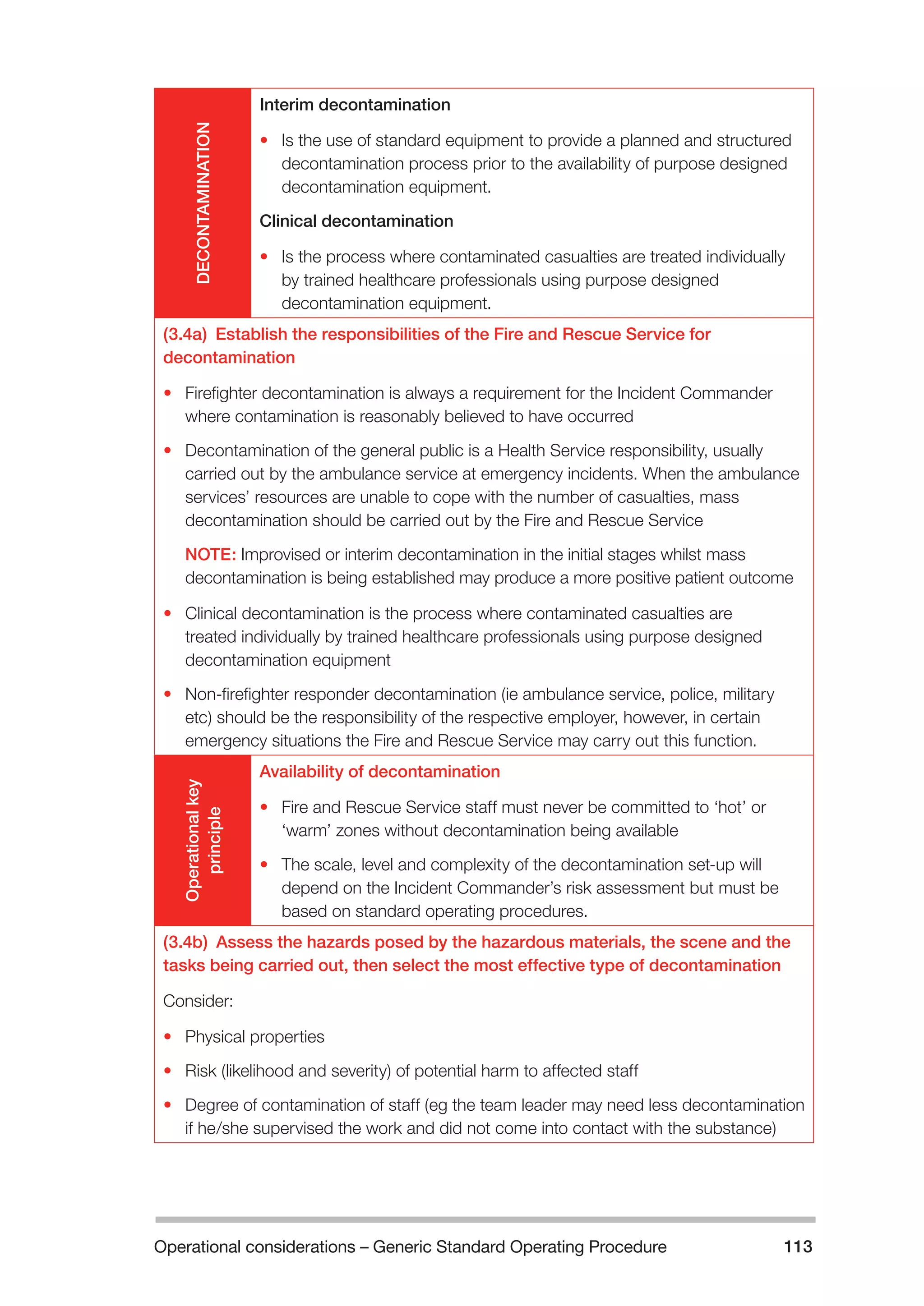 Operational considerations – Generic Standard Operating Procedure 113 
DECONTAMINATION 
Interim decontamination 
• Is the use of standard equipment to provide a planned and structured 
decontamination process prior to the availability of purpose designed 
decontamination equipment. 
Clinical decontamination 
• Is the process where contaminated casualties are treated individually 
by trained healthcare professionals using purpose designed 
decontamination equipment. 
(3.4a) Establish the responsibilities of the Fire and Rescue Service for 
decontamination 
• Firefighter decontamination is always a requirement for the Incident Commander 
where contamination is reasonably believed to have occurred 
• Decontamination of the general public is a Health Service responsibility, usually 
carried out by the ambulance service at emergency incidents. When the ambulance 
services’ resources are unable to cope with the number of casualties, mass 
decontamination should be carried out by the Fire and Rescue Service 
NOTE: Improvised or interim decontamination in the initial stages whilst mass 
decontamination is being established may produce a more positive patient outcome 
• Clinical decontamination is the process where contaminated casualties are 
treated individually by trained healthcare professionals using purpose designed 
decontamination equipment 
• Non-firefighter responder decontamination (ie ambulance service, police, military 
etc) should be the responsibility of the respective employer, however, in certain 
emergency situations the Fire and Rescue Service may carry out this function. 
Operational key 
principle 
Availability of decontamination 
• Fire and Rescue Service staff must never be committed to ‘hot’ or 
‘warm’ zones without decontamination being available 
• The scale, level and complexity of the decontamination set-up will 
depend on the Incident Commander’s risk assessment but must be 
based on standard operating procedures. 
(3.4b) Assess the hazards posed by the hazardous materials, the scene and the 
tasks being carried out, then select the most effective type of decontamination 
Consider: 
• Physical properties 
• Risk (likelihood and severity) of potential harm to affected staff 
• Degree of contamination of staff (eg the team leader may need less decontamination 
if he/she supervised the work and did not come into contact with the substance) 
 