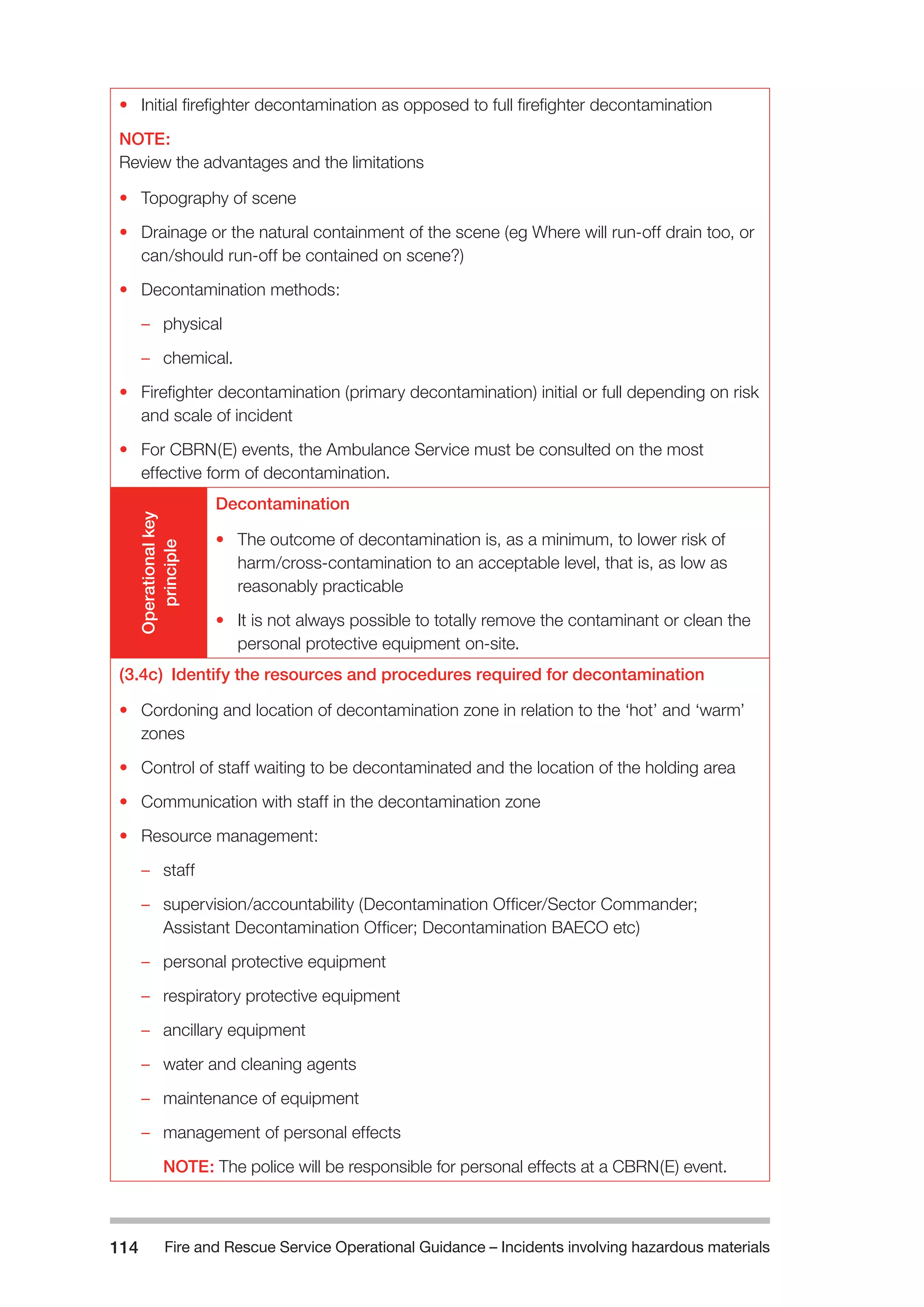 Fire and Rescue Service Operational Guidance – Incidents 114 involving hazardous materials 
• Initial firefighter decontamination as opposed to full firefighter decontamination 
NOTE: 
Review the advantages and the limitations 
• Topography of scene 
• Drainage or the natural containment of the scene (eg Where will run-off drain too, or 
can/should run-off be contained on scene?) 
• Decontamination methods: 
–– physical 
–– chemical. 
• Firefighter decontamination (primary decontamination) initial or full depending on risk 
and scale of incident 
• For CBRN(E) events, the Ambulance Service must be consulted on the most 
effective form of decontamination. 
Operational key 
principle 
Decontamination 
• The outcome of decontamination is, as a minimum, to lower risk of 
harm/cross-contamination to an acceptable level, that is, as low as 
reasonably practicable 
• It is not always possible to totally remove the contaminant or clean the 
personal protective equipment on-site. 
(3.4c) Identify the resources and procedures required for decontamination 
• Cordoning and location of decontamination zone in relation to the ‘hot’ and ‘warm’ 
zones 
• Control of staff waiting to be decontaminated and the location of the holding area 
• Communication with staff in the decontamination zone 
• Resource management: 
–– staff 
–– supervision/accountability (Decontamination Officer/Sector Commander; 
Assistant Decontamination Officer; Decontamination BAECO etc) 
–– personal protective equipment 
–– respiratory protective equipment 
–– ancillary equipment 
–– water and cleaning agents 
–– maintenance of equipment 
–– management of personal effects 
NOTE: The police will be responsible for personal effects at a CBRN(E) event. 
 