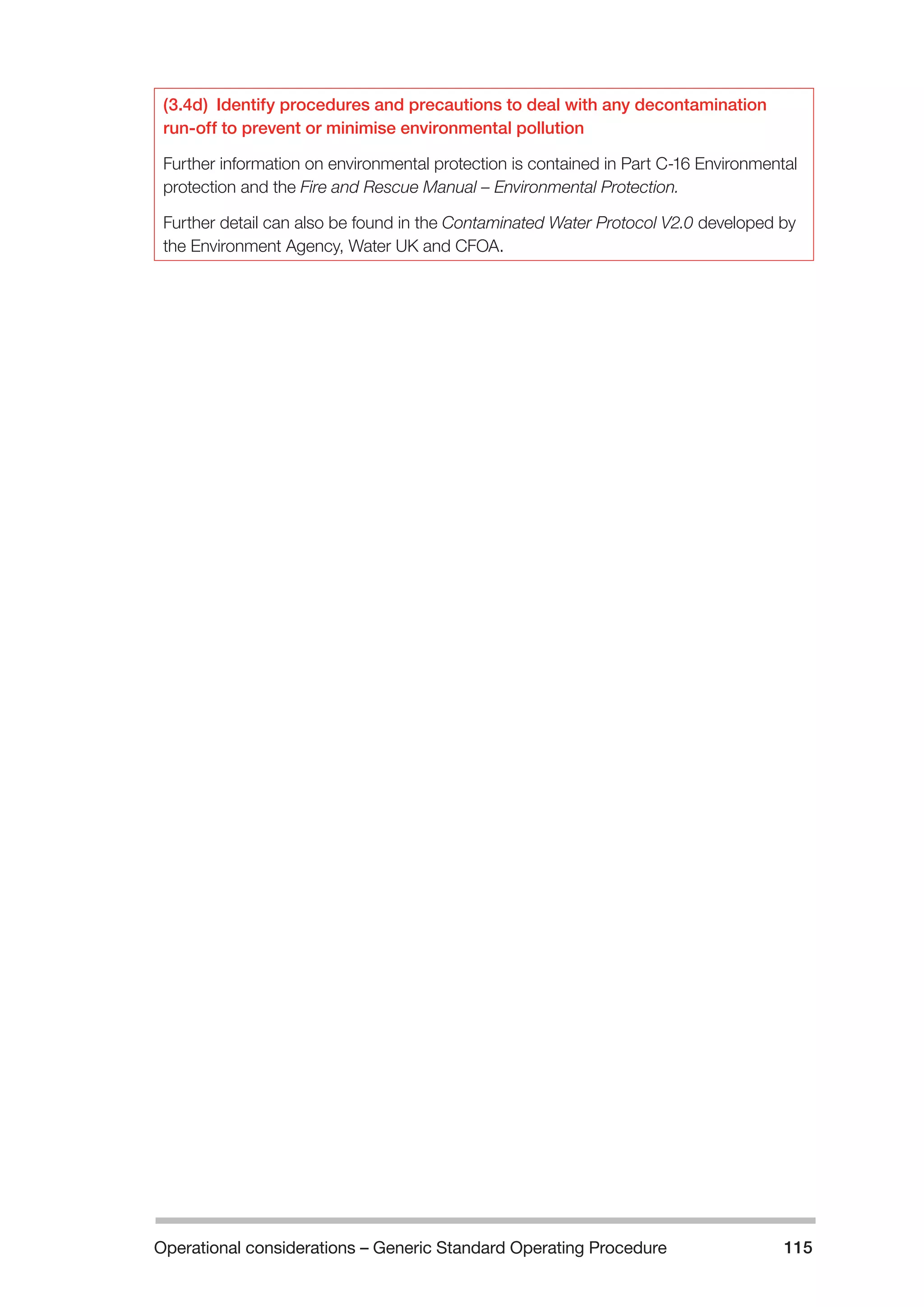 Operational considerations – Generic Standard Operating Procedure 115 
(3.4d) Identify procedures and precautions to deal with any decontamination 
run-off to prevent or minimise environmental pollution 
Further information on environmental protection is contained in Part C-16 Environmental 
protection and the Fire and Rescue Manual – Environmental Protection. 
Further detail can also be found in the Contaminated Water Protocol V2.0 developed by 
the Environment Agency, Water UK and CFOA. 
 