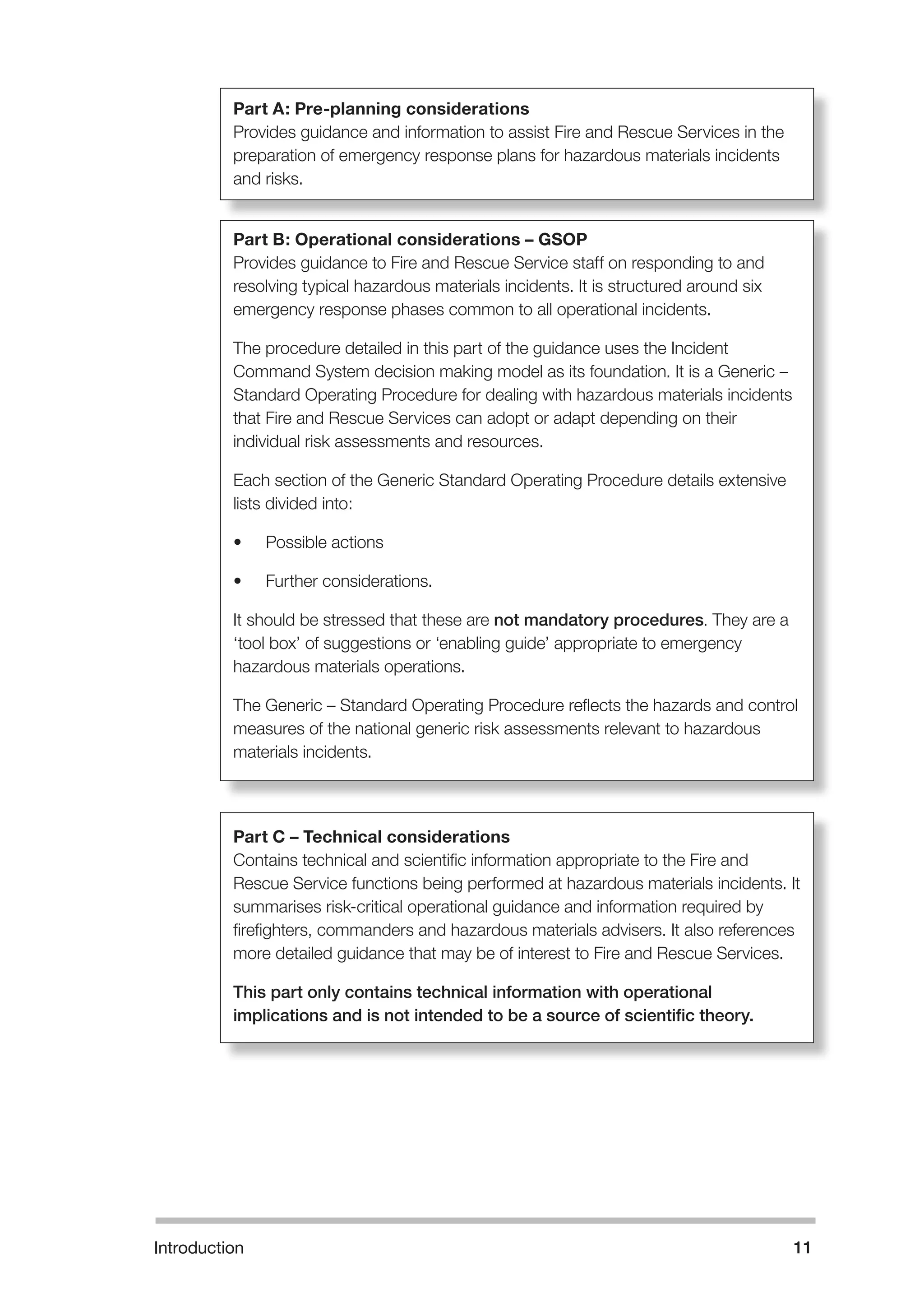 Part A: Pre-planning considerations 
Provides guidance and information to assist Fire and Rescue Services in the 
preparation of emergency response plans for hazardous materials incidents 
and risks. 
Part B: Operational considerations – GSOP 
Provides guidance to Fire and Rescue Service staff on responding to and 
resolving typical hazardous materials incidents. It is structured around six 
emergency response phases common to all operational incidents. 
The procedure detailed in this part of the guidance uses the Incident 
Command System decision making model as its foundation. It is a Generic – 
Standard Operating Procedure for dealing with hazardous materials incidents 
that Fire and Rescue Services can adopt or adapt depending on their 
individual risk assessments and resources. 
Each section of the Generic Standard Operating Procedure details extensive 
lists divided into: 
• Possible actions 
• Further considerations. 
It should be stressed that these are not mandatory procedures. They are a 
‘tool box’ of suggestions or ‘enabling guide’ appropriate to emergency 
hazardous materials operations. 
The Generic – Standard Operating Procedure reflects the hazards and control 
measures of the national generic risk assessments relevant to hazardous 
materials incidents. 
Part C – Technical considerations 
Contains technical and scientific information appropriate to the Fire and 
Rescue Service functions being performed at hazardous materials incidents. It 
summarises risk-critical operational guidance and information required by 
firefighters, commanders and hazardous materials advisers. It also references 
more detailed guidance that may be of interest to Fire and Rescue Services. 
This part only contains technical information with operational 
implications and is not intended to be a source of scientific theory. 
Introduction 11 
 