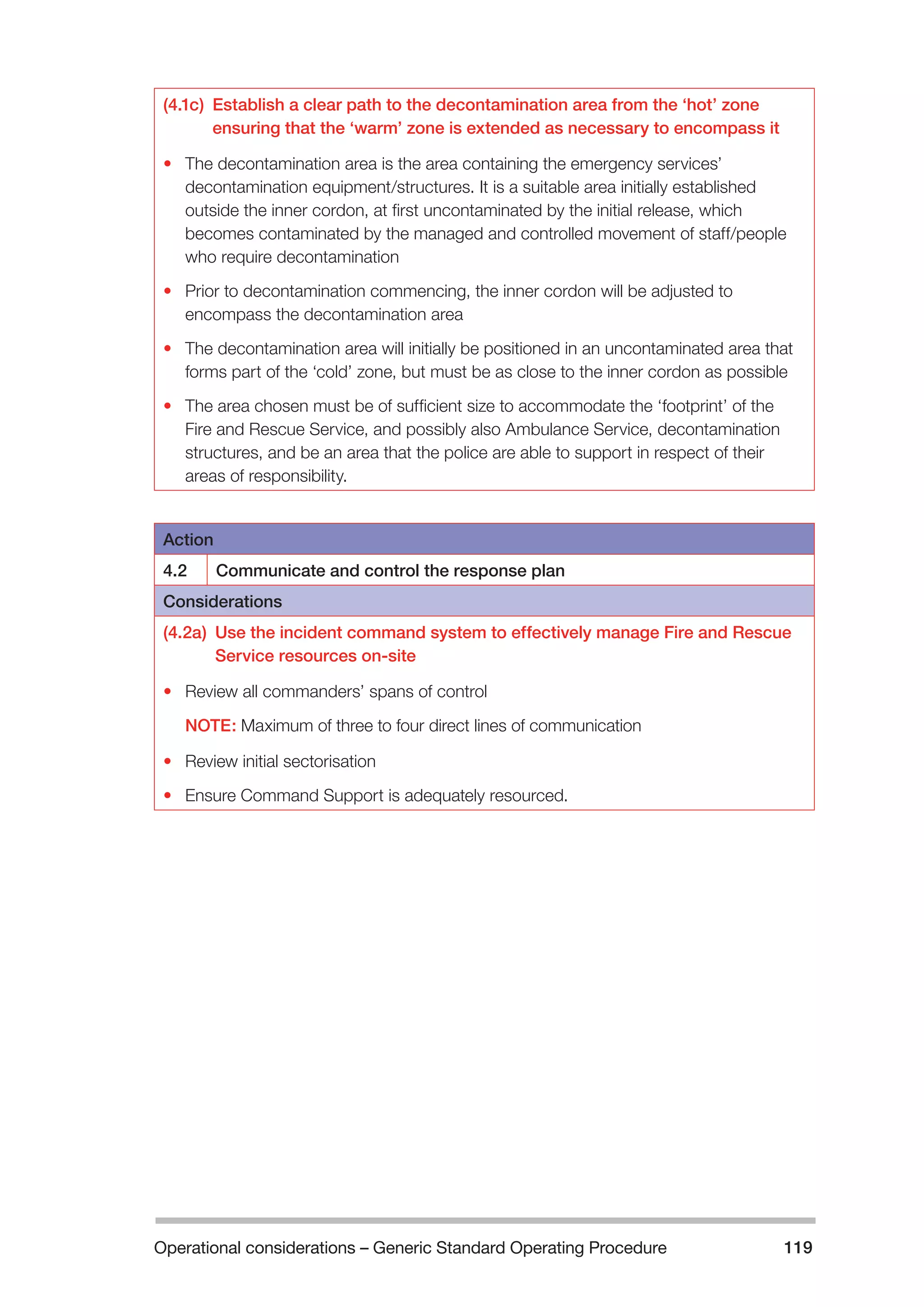 Operational considerations – Generic Standard Operating Procedure 119 
(4.1c) Establish a clear path to the decontamination area from the ‘hot’ zone 
ensuring that the ‘warm’ zone is extended as necessary to encompass it 
• The decontamination area is the area containing the emergency services’ 
decontamination equipment/structures. It is a suitable area initially established 
outside the inner cordon, at first uncontaminated by the initial release, which 
becomes contaminated by the managed and controlled movement of staff/people 
who require decontamination 
• Prior to decontamination commencing, the inner cordon will be adjusted to 
encompass the decontamination area 
• The decontamination area will initially be positioned in an uncontaminated area that 
forms part of the ‘cold’ zone, but must be as close to the inner cordon as possible 
• The area chosen must be of sufficient size to accommodate the ‘footprint’ of the 
Fire and Rescue Service, and possibly also Ambulance Service, decontamination 
structures, and be an area that the police are able to support in respect of their 
areas of responsibility. 
Action 
4.2 Communicate and control the response plan 
Considerations 
(4.2a) Use the incident command system to effectively manage Fire and Rescue 
Service resources on-site 
• Review all commanders’ spans of control 
NOTE: Maximum of three to four direct lines of communication 
• Review initial sectorisation 
• Ensure Command Support is adequately resourced. 
 