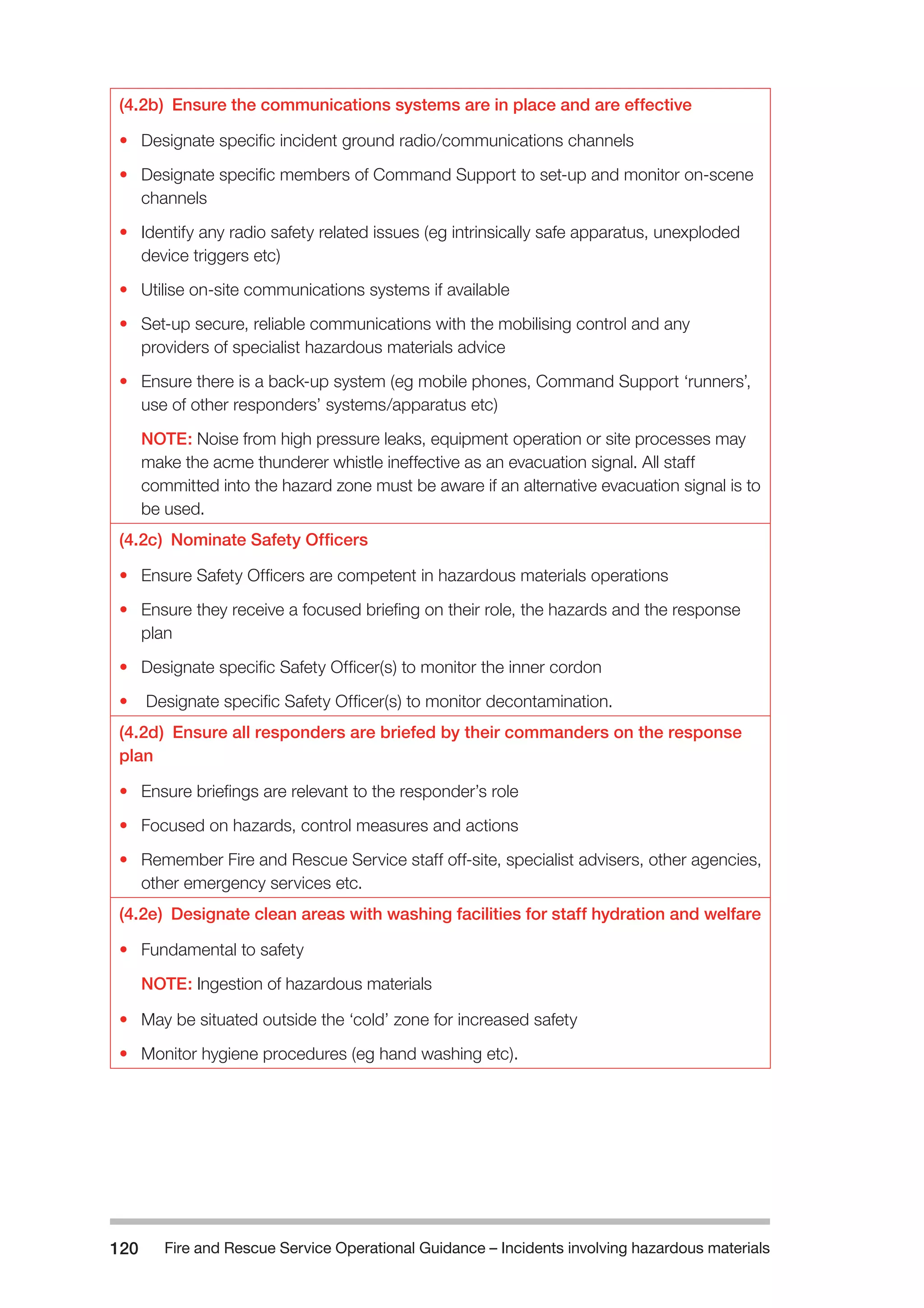 Fire and Rescue Service Operational Guidance – Incidents 120 involving hazardous materials 
(4.2b) Ensure the communications systems are in place and are effective 
• Designate specific incident ground radio/communications channels 
• Designate specific members of Command Support to set-up and monitor on-scene 
channels 
• Identify any radio safety related issues (eg intrinsically safe apparatus, unexploded 
device triggers etc) 
• Utilise on-site communications systems if available 
• Set-up secure, reliable communications with the mobilising control and any 
providers of specialist hazardous materials advice 
• Ensure there is a back-up system (eg mobile phones, Command Support ‘runners’, 
use of other responders’ systems/apparatus etc) 
NOTE: Noise from high pressure leaks, equipment operation or site processes may 
make the acme thunderer whistle ineffective as an evacuation signal. All staff 
committed into the hazard zone must be aware if an alternative evacuation signal is to 
be used. 
(4.2c) Nominate Safety Officers 
• Ensure Safety Officers are competent in hazardous materials operations 
• Ensure they receive a focused briefing on their role, the hazards and the response 
plan 
• Designate specific Safety Officer(s) to monitor the inner cordon 
• Designate specific Safety Officer(s) to monitor decontamination. 
(4.2d) Ensure all responders are briefed by their commanders on the response 
plan 
• Ensure briefings are relevant to the responder’s role 
• Focused on hazards, control measures and actions 
• Remember Fire and Rescue Service staff off-site, specialist advisers, other agencies, 
other emergency services etc. 
(4.2e) Designate clean areas with washing facilities for staff hydration and welfare 
• Fundamental to safety 
NOTE: Ingestion of hazardous materials 
• May be situated outside the ‘cold’ zone for increased safety 
• Monitor hygiene procedures (eg hand washing etc). 
 