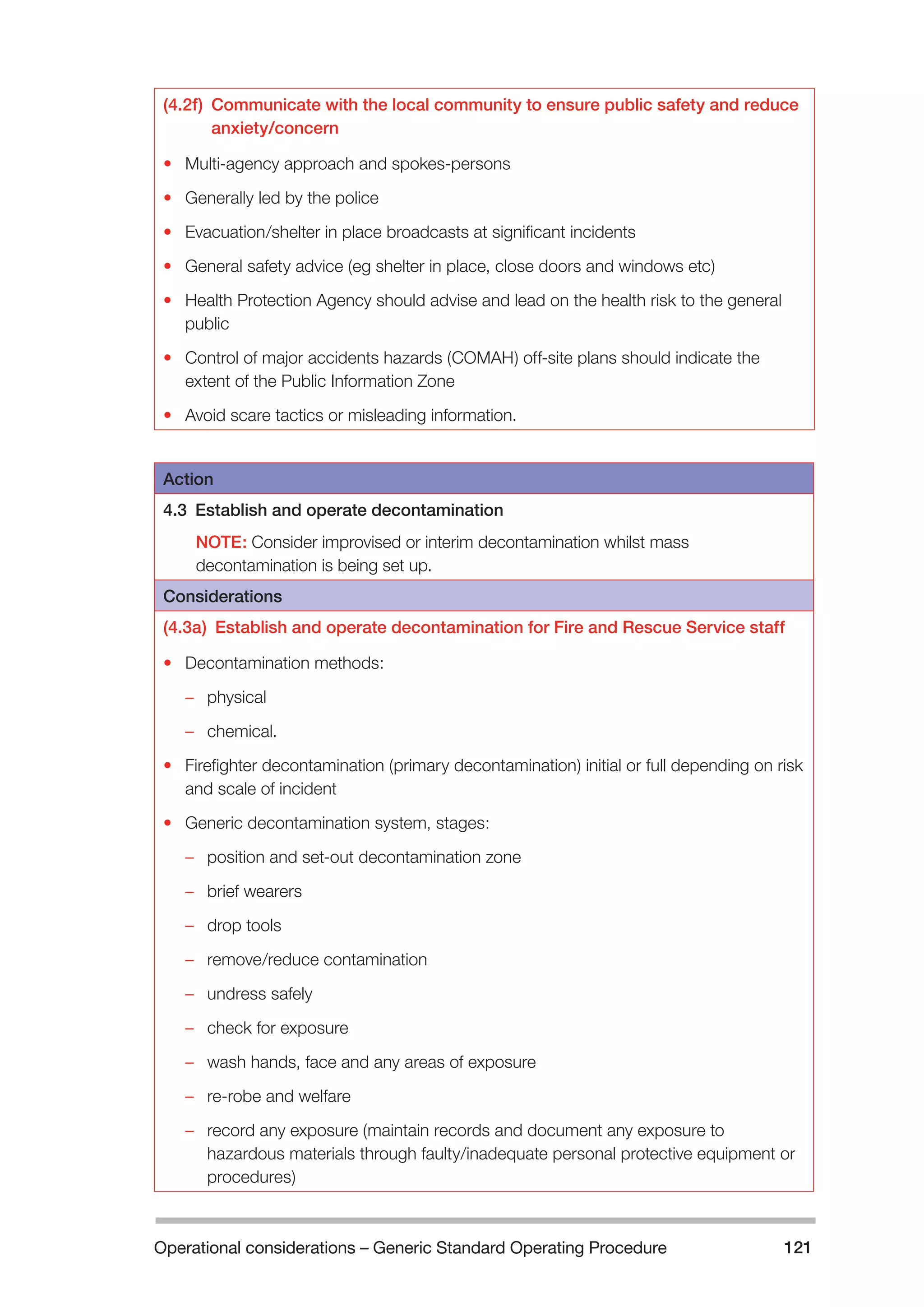 Operational considerations – Generic Standard Operating Procedure 121 
(4.2f) Communicate with the local community to ensure public safety and reduce 
anxiety/concern 
• Multi-agency approach and spokes-persons 
• Generally led by the police 
• Evacuation/shelter in place broadcasts at significant incidents 
• General safety advice (eg shelter in place, close doors and windows etc) 
• Health Protection Agency should advise and lead on the health risk to the general 
public 
• Control of major accidents hazards (COMAH) off-site plans should indicate the 
extent of the Public Information Zone 
• Avoid scare tactics or misleading information. 
Action 
4.3 Establish and operate decontamination 
NOTE: Consider improvised or interim decontamination whilst mass 
decontamination is being set up. 
Considerations 
(4.3a) Establish and operate decontamination for Fire and Rescue Service staff 
• Decontamination methods: 
–– physical 
–– chemical. 
• Firefighter decontamination (primary decontamination) initial or full depending on risk 
and scale of incident 
• Generic decontamination system, stages: 
–– position and set-out decontamination zone 
–– brief wearers 
–– drop tools 
–– remove/reduce contamination 
–– undress safely 
–– check for exposure 
–– wash hands, face and any areas of exposure 
–– re-robe and welfare 
–– record any exposure (maintain records and document any exposure to 
hazardous materials through faulty/inadequate personal protective equipment or 
procedures) 
 